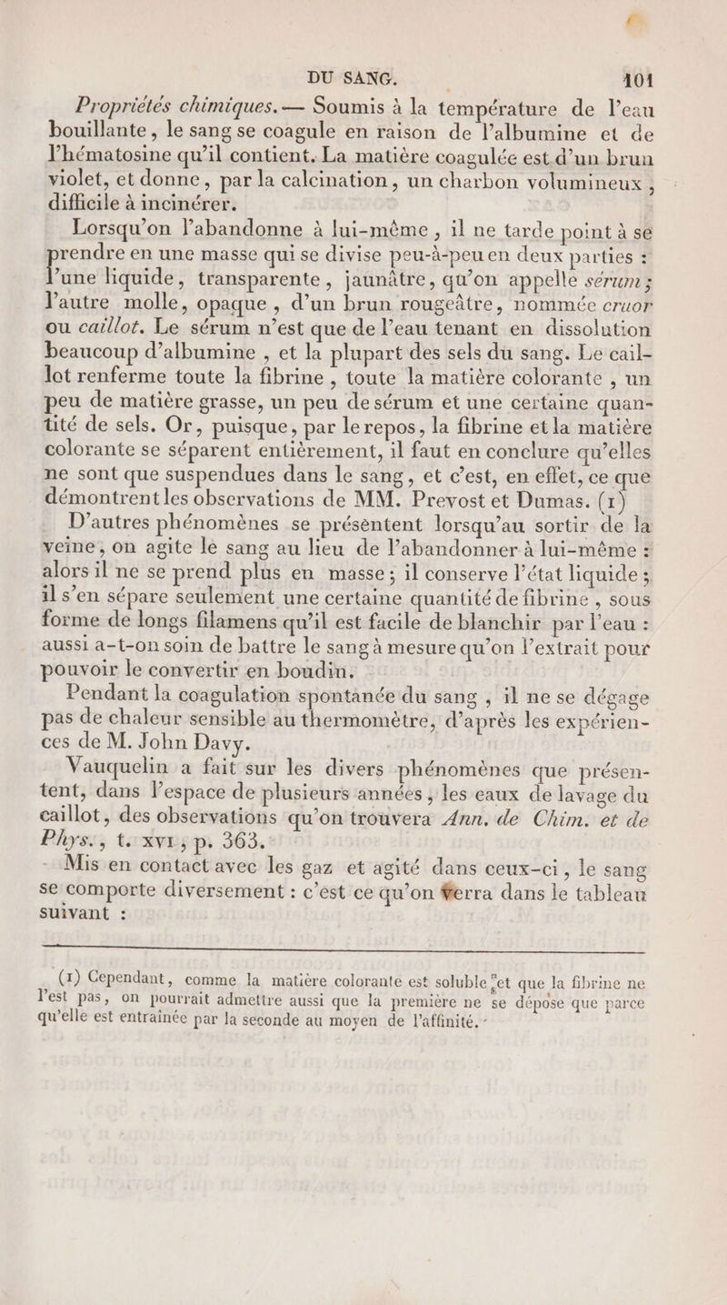 r- DU SANG. 4101 Propriètés chimiques. — Soumis à la température de l’eau bouillante , le sang se coagule en raison de l’albumine et de l’hématosine qu’il contient. La matière coagulée est d’un brun violet, et donne, par la calcination, un charbon volumineux , difficile à incinérer. Lorsqu'on labandonne à lui-même , il ne tarde point à se rendre en une masse qui se divise peu-à-peu en deux parties : F une liquide, transparente, jaunâtre, qu’on appelle serwm ; autre molle, opaque , d’un brun rougeâtre, nommée cruor ou caillot. Le sérum n’est que de l’eau tenant en dissolution beaucoup d’albumine , et la plupart des sels du sang. Le cail- lot renferme toute la fibrine , toute la matière colorante , un eu de matière grasse, un peu de sérum et une certaine quan- üté de sels. Or, puisque, par lerepos, la fibrine etla matière colorante se séparent entièrement, il faut en conclure qu’elles ne sont que suspendues dans le sang, et c’est, en effet, ce que démontrent les observations de MM. Prevost et Dumas. (1) D’autres phénomènes se présentent lorsqu’au sortir de la veine , on agite le sang au lieu de l’abandonner à lui-même : alors il ne se prend plus en masse; il conserve l’état liquide ; il s’en sépare seulement une certaine quantité de fibrine , sous forme de longs filamens qu’il est facile de blanchir par l’eau : aussi a-t-on soin de battre le sang à mesure qu’on l'extrait pour pouvoir le convertir en boudin. Pendant la coagulation spontanée du sang , il ne se dégage as de chaleur sensible au thermomètre, d’après les expérien- ces de M. John Davy. Vauquelin à fait sur les divers phénomènes que présen- tent, dans l’espace de plusieurs années ; les eaux de lavage du caillot, des observations qu’on trouvera Ann, de Chim. et de Phys:, t:xve;p, 363. Mis en contact avec les gaz et agité dans ceux-ci, le sang se comporte diversement : c’est ce qu’on #ferra dans le tableau suivant : D SR RÉ ES Re RE nn ed re) Nan Rte. à (1) Cependant, comme la matière colorante est soluble cet que la fibrine ne l'est pas, on pourrait admettre aussi que la première ne se dépose que parce qu’elle est entraînée par la seconde au moyen de l'affinité. -