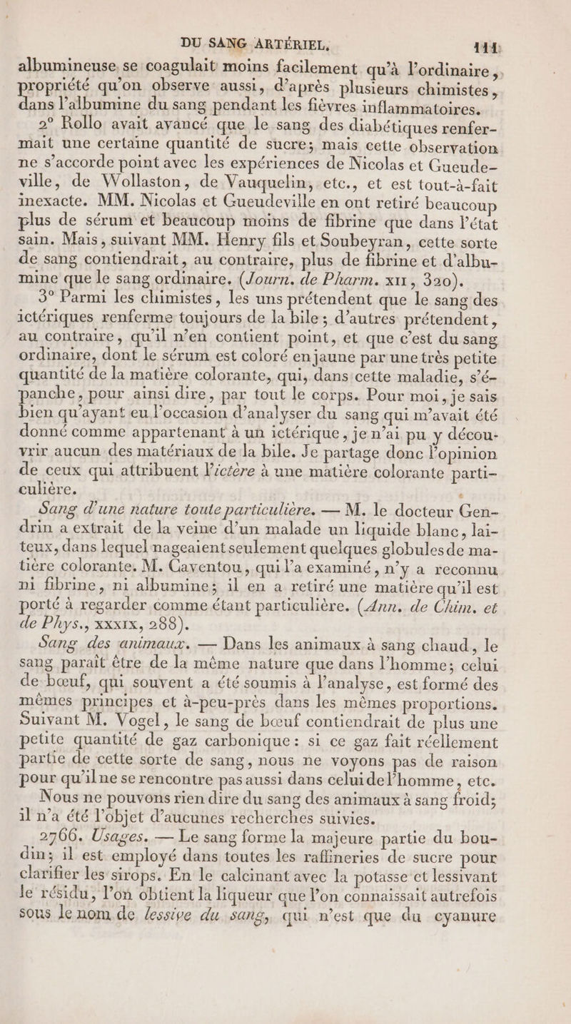 DU SANG ARTÉRIEL, 144: albumineuse, se coagulait moins facilement qu'à l’ordinaire,. propriété qu’on observe aussi, d’après plusieurs chimistes, dans l’albumine du sang pendant les fièvres inflammatoires. 2° Rollo avait ayancé que le sang des diabétiques renfer- mait une certaine quantité de sucre; mais cette observation ne s’accorde point avec les expériences de Nicolas et Gueude- ville, de Wollaston, de Vauquelin, etc., et est tout-à-fait inexacte. MM. Nicolas et Gueudeville en ont retiré beaucoup plus de sérum et beaucoup moins de fibrine que dans létat sain. Mais, suivant MM. Henry fils et Soubeyran, cette sorte de sang contiendrait, au contraire, plus de fibrine et d’albu- mine que le sang ordinaire. (Journ. de Pharm. xn , 390). 3° Parmi les chimistes, les uns prétendent que le sang des ictériques renferme toujours de la bile; d’autres prétendent, au contraire, qu'il n’en contient point, et que c’est du sang ordinaire, dont le sérum est coloré en jaune par unetrès petite quantité de la matière colorante, qui, dans cette maladie, s’é- panche, pour ainsi dire, par tout le corps. Pour moi, je sais bien qu'ayant eu l’occasion d’analyser du sang qui m'avait été donné comme appartenant à un ictérique , je n’ai pu y décou- vrir aucun des matériaux de la bile. Fe partage donc opinion de ceux qui attribuent l’ictère à une matière colorante parti- culière. ‘ Sang d'une nature toute particulière. — M. le docteur Gen- drin a extrait de la veine d’un malade un liquide blane, lai- teux, dans lequel nageaient seulement quelques globules de ma- tière colorante. M. Caventou, qui l’a examiné, n’y à reconnu ni fibrine, ni albumine; il en a retiré une matière qu’il est porté à regarder comme étant particulière. (Ann. de Chim. et de Phys., xxx1x, 288). Sang des animaux. — Dans les animaux à sang chaud, le sang paraît être de la même nature que dans l’homme; celui de bœuf, qui souvent a été soumis à l'analyse, est formé des mêmes principes et à-peu-près dans les mêmes proportions. Suivant M. Vogel, le sang de bœuf contiendrait de plus une petite quantité de gaz carbonique: si ce gaz fait réellement partie de cette sorte de sang, nous ne voyons pas de raison pour qu’ilne se rencontre pas aussi dans celui de l’homme, etc. Nous ne pouvons rien dire du sang des animaux à sang froid; il n’a été l’objet d’aucunes recherches suivies. 2706. Usages. — Le sang forme la majeure partie du bou- din; il est employé dans toutes les raflineries de sucre pour clarifier les sirops. En le calcinant avec la potasse et lessivant le résidu, l’on obtient la liqueur que lon connaissait autrefois sous le nom de lessive du sang, qui n’est que du eyanure