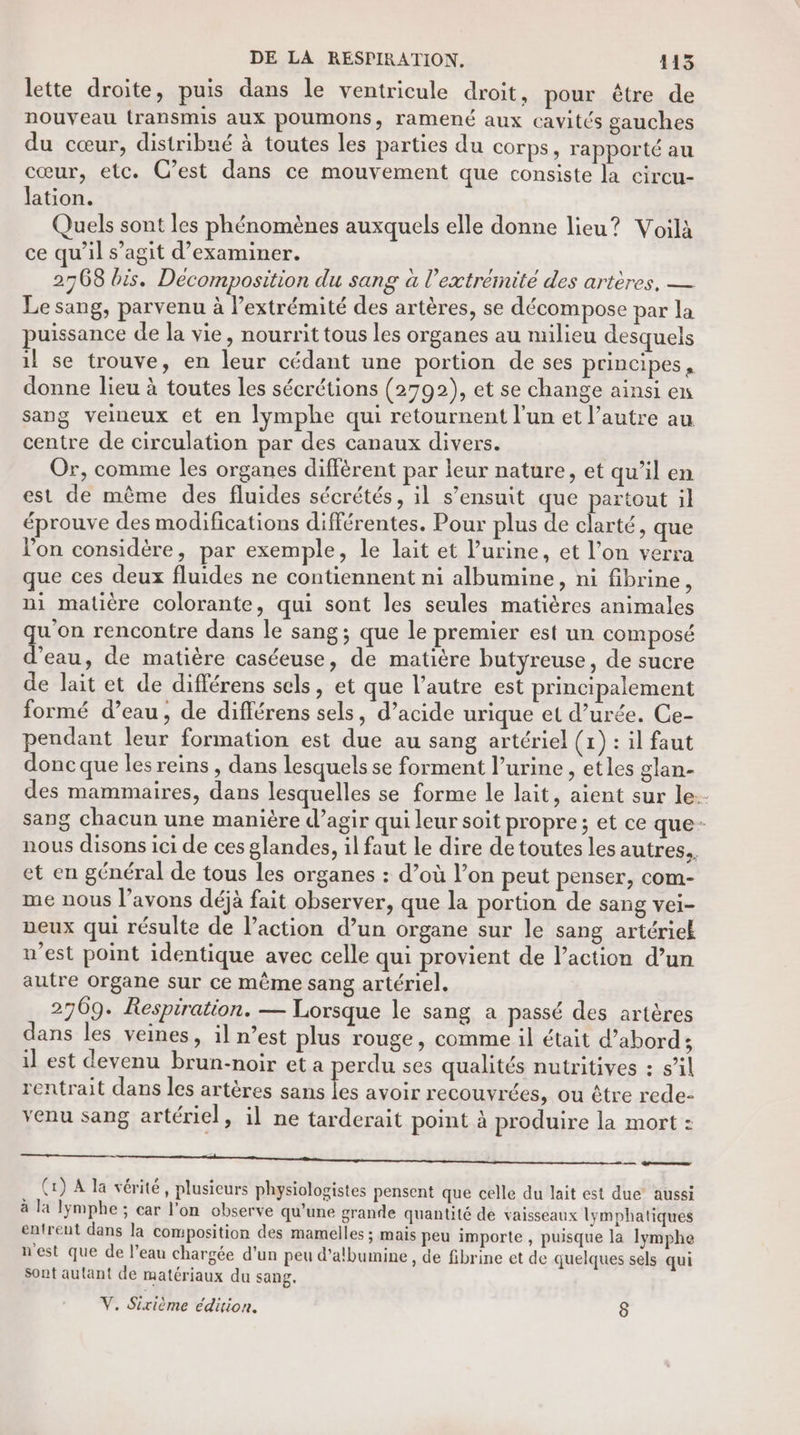 lette droite, puis dans le ventricule droit, pour être de nouveau transmis aux poumons, ramené aux cavités gauches du cœur, distribué à toutes les parties du corps, rapporté au cœur, etc. C’est dans ce mouvement que consiste la circu- lation. Quels sont les phénomènes auxquels elle donne lieu? Voilà ce qu’il s’agit d’examiner. 2768 bis. Décomposition du sang à l'extrémité des artères. — Le sang, parvenu à l’extrémité des artères, se décompose par la puissance de la vie, nourrit tous les organes au milieu desquels il se trouve, en leur cédant une portion de ses principes, donne lieu à toutes les sécrétions (2792), et se change ainsi en sang veineux et en lymphe qui retournent l'un et l’autre au centre de circulation par des canaux divers. Or, comme les organes diffèrent par leur nature, et qu’il en est de même des fluides sécrétés, il s’ensuit que partout il éprouve des modifications différentes. Pour plus de clarté, que l’on considère, par exemple, le lait et l’urine, et l’on verra que ces deux fluides ne contiennent ni albumine, ni fibrine, ni matière colorante, qui sont les seules matières animales qu'on rencontre dans le sang; que le premier est un composé d’eau, de matière caséeuse, de matière butyreuse, de sucre de lait et de différens sels, et que l’autre est principalement formé d’eau, de différens sels, d’acide urique et d’urée. Ce- pendant leur formation est due au sang artériel (1) : il faut donc que les reins , dans lesquels se forment l’urine , etles glan- des mammaires, dans lesquelles se forme le lait, aient sur le. sang chacun une manière d’agir qui leur soit propre; et ce que- nous disons ici de ces glandes, il faut le dire de toutes les autres. et en général de tous les organes : d’où l’on peut penser, com- me nous l’avons déjà fait observer, que la portion de sang vei- veux qui résulte de l’action d’un organe sur le sang artériek u’est point identique avec celle qui provient de l’action d’un autre Organe sur ce même sang artériel. 2709. Respiration. — Lorsque le sang a passé des artères dans les veines, il n’est plus rouge, comme il était d’abord; il est devenu brun-noir et a perdu ses qualités nutritives : s’il rentrait dans les artères sans je avoir recouvrées, ou être rede- venu sang artériel, il ne tarderait point à produire la mort : mme mm tt mem meet mp en er (1) A la vérité, plusieurs physiologistes pensent que celle du lait est due aussi à la lÿmphe ; car l’on observe qu’une grande quantité de vaisseaux lymphatiques entrent dans la composition des mamelles ; mais peu importe , puisque la lymphe nest que de l’eau chargée d’un peu d’albumine , de fibrine et de quelques sels qui sont autant de matériaux du sang. V. Sixième édition. ]