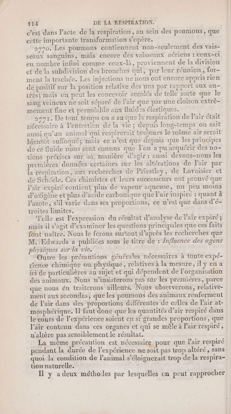 c’est dans l’acte de la respiration, au sein des poumons, que CEUEC importante transformation s'opère. 2770. Les poumons contiennent non-seulement des vais- seaux sanguins, mais encore des vaisseaux aériens : ceux-ci en nombre infini comme ceux-là, proviennent de la division et dé la subdivision des bronches qui, par leur réunion, for- ment Ja trachée. Les injections ne nous ont encore appris rien de positif sur a position relative des uns par rapport aux au- téés; mais on peut les concevoir accolés de telle sorte que le sang veineux ne soit séparé de l'air que par une cloison extrè- mément fine et perméable aux fluides élastiques. on7t. De tout temps on a su que la respiration de Pair était nécessaire à l'entretien de la vie; depuis long-temps on sait aussi qu'un animal qui respirerait toujours le mème air serait bientôt sufloqué; mais ce n’est que dépuis que les principes de cé fluide nous sont connus que l’on a pu acquérir des no- tioné précises sur isa manière, d'agir : aussi devons-nous les premières données certaines sur les altérations de Pair par la réspiration, aux recherches de Priestley, de Lavoisier et de Schéele. Ces chimistes et leurs successeurs ont prouvé que l'air expiré contient plus de vapeur aqueuse, un peu moins d’oxigène et plus d’acide carbonique que Pair inspiré : quant à l'azote, S'il varie dans ses proportions, ce n’est que dans d'é- troites limites. | Telle est l'expression du résultat d’analyse de Pair expiré; mais il s’agit d'examiner les questions principales que ces faits font naître. Nous le ferons surtout d’après les recherches que M. Edwards a publiées sous le titre de : Influence des agens physiques sur la vie. “Outre les précautions générales nécessaires à toute expé- rierice chimique où physique, relatives à la mesure, ily en a ici de particulières au sujet et qui dépendent de l'organisation dés animaux. Nous n’insisterons pas sur les premières, parce que nous én traiterons ailleurs. Nous observerons, relative- ment aux secondes, que les poumons des animaux renferment de Vair dans des proportions différentes de celles de l'air at- môsphérique. Il faut donc que les quantités d’air respiré dans le cours de Pexpérience soient en si grandes proportions , que l’dir contenu dans ces organes et qui se mêle à Pair respiré, n'altère pas sensiblement le résultat. La mème précaution est nécessaire pour que Vair respiré pendant la durée de l’expérience ne soit pas trop altéré, sans quoi. la condition de lanimal s’éloignerait trop de la respira- ton naturelle. | | Il y a deux méthodes par lesquelles on peut rapprocher