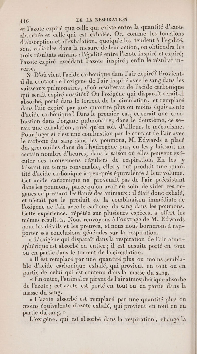 et l’azote expiré que celle qui existe entre la quantité d’azote absorbée et celle qui est exhalée. Or, comme les fonctions d'absorption et d’exhalation, quoiqu’elles tendent à l'égalité, sont variables dans la mesure de leur action, on obtiendra Îles trois résultats suivans : légalité entre l’azote inspiré et expiré; Vazote expiré excédant l'azote inspiré ; enfin le résultat in- verse. 30 D'où vient l'acide carbonique dans l'air expiré? Provient- il du contact de l’oxigène de l’air inspiré avec le sang dans les vaisseaux pulmonaires , d’où résulterait de lacide carbonique qui serait expiré aussitôt? Ou loxigène qui disparait serait-1} absorbé, porté dans le torrent de la circulation, et rem lacé dans l'air expiré par une quantité plus ou moins équivalente d’acide carbonique ? Dans le premier cas, ce serait une com- bustion dans l’organe pulmonaire; dans le deuxième, ce se- rait une exhalation, quel qu’en soit d’ailleurs le mécanisme. Pour juger si c’est une combustion par le contact de Pair avec le carbone du sang dans les poumons, M. Edwards a placé des grenouilles dans de l’hydrogène pur, en les y laissant un certain nombre d’heures, dans la saison où elles peuvent exé- cuter des mouvemens réguliers de respiration. En les y laissant un temps convenable, elles ÿ ont produit une quan- tité d’acide carbonique à-peu-près équivalente à leur volume. Cet acide carbonique ne provenait pas de Pair préexistant dans les poumons, parce qu’on avait eu soin de vider ces or- ganes en pressant les flancs des animaux : il était donc exhalé, et n’était pas le produit de la combinaison immédiate de Voxigène de l'air avec le carbone du sang dans les poumons. Cette expérience, répétée sur plusieurs espèces, a offert les mêmes résultats. Nous renvoyons à l’ouvrage de M. Edwards pour les détails et les preuves, et nous nous bornerons à rap- porter ses conclusions générales sur la respiration. « L’oxigène qui disparaît dans la respiration de l’air atmo- sphérique est absorbé en entier; il est ensuite porté en tout ou en partie dans le torrent de la circulation. « Il est remplacé par une quantité plus ou moins sembla- ble d’acide carbonique exhalé, qui provient en tout ou en partie de celui qui est contenu dans la masse du sang. « En outre, l’animal re pirant de lair atmosphérique absorbe de l’azote; cet azote est porté en tout ou en partie dans la masse du sang. «L’azote absorbé est remplacé par une quantité plus ou moins équivalente d'azote exhalé, qui provient en tout ou en partie du sang. » L’oxigène, qui est absorbé dans la respiration, change la