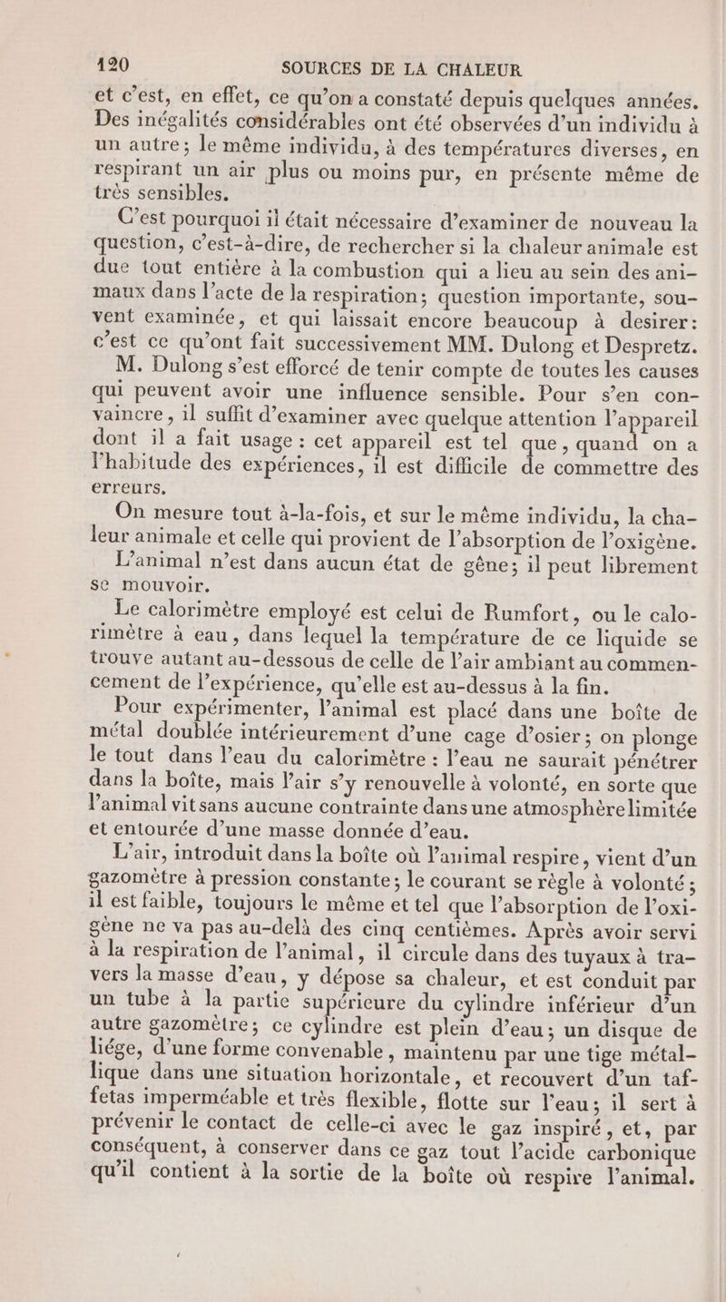 et c’est, en effet, ce qu’on a constaté depuis quelques années. Des inégalités considérables ont été observées d’un individu à un autre; le même individu, à des températures diverses, en respirant un air plus ou moins pur, en présente même de très sensibles. C’est pourquoi il était nécessaire d’examiner de nouveau la question, c’est-à-dire, de rechercher si la chaleur animale est due tout entière à la combustion qui a lieu au sein des ani- maux dans l’acte de la respiration; question importante, sou- vent examinée, et qui laissait encore beaucoup à desirer: c’est ce qu'ont fait successivement MM. Dulong et Despretz. M. Dulong s’est efforcé de tenir compte de toutes les causes qui peuvent avoir une influence sensible. Pour s’en con- vaincre, il suffit d'examiner avec quelque attention l’appareil dont il a fait usage : cet appareil est tel que, quand on a l'habitude des expériences, il est difficile de commettre des erreurs. On mesure tout à-la-fois, et sur le même individu, la cha- leur animale et celle qui provient de l'absorption de l’oxigène. L'animal n’est dans aucun état de gêne; il peut librement se mouvoir. Le calorimètre employé est celui de Rumfort, ou le calo- rimêtre à eau, dans lequel la température de ce liquide se trouve autant au-dessous de celle de l'air ambiant au commen- cement de l’expérience, qu’elle est au-dessus à la fin. Pour expérimenter, l'animal est placé dans une boîte de métal doublée intérieurement d’une cage d’osier ; on plonge le tout dans l’eau du calorimêtre : l’eau ne saurait pénétrer dans la boîte, mais l'air s’y renouvelle à volonté, en sorte que Panimal vitsans aucune contrainte dansune atmosphère limitée et entourée d’une masse donnée d’eau. L'air, introduit dans la boîte où l’animal respire, vient d’un gazomètre à pression constante; le courant se règle à volonté ; il est faible, toujours le même et tel que l'absorption de l’oxi- gène ne va pas au-delà des cinq centièmes. Après avoir servi à la respiration de l’animal, il circule dans des tuyaux à tra- vers la masse d’eau, y dépose sa chaleur, et est conduit par un tube à la partie supérieure du cylindre inférieur d’un autre gazomètre; ce cylindre est plein d’eau; un disque de liége, d’une forme convenable, maintenu par une tige métal- lique dans une situation horizontale, et recouvert d’un taf- fetas imperméable et très flexible, flotte sur l’eau ; il sert à prévenir le contact de celle-ci avec le gaz inspiré, et, par conséquent, à conserver dans ce gaz tout l’acide carbonique qu'il contient à la sortie de la boîte où respire l’animal.