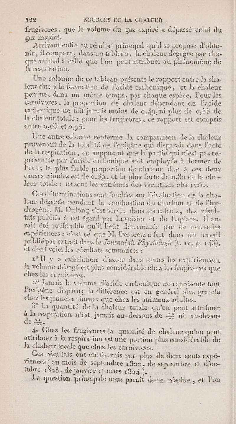 frugivores , que le volume du gaz expiré a dépassé celui du gaz inspiré. Arrivant enfin au résultat principal qu’il se propose d’obte- nir, il compare, dans un tableau, la chaleur dégagée par cha- que animal à celle que l’on peut attribuer au phénomène de la respiration. Une colonne de ce tableau présente le rapport entre la cha- leur due à la formation de lacide carbonique, et la chaleur perdue, dans un même temps, par chaque espèce. Pour les carnivores , la proportion de chaleur dépendant de lacide carbonique ne fait jamais moins de 0,49, ni plus de 0,55 de la chaleur totale : pour les frugivores, ce rapport est compris entre 0,69 et o,7b. Une autre colonne renferme la comparaison de la chaleur provenant de la totalité de l’oxigène qui disparaît dans l’acte de la respiration, en supposant que la partie qui n’est pas re- pe par Pacide carbonique soit employée à former de eau; la plus faible proportion de chaleur due à ces deux causes réumies est de 0,69 , et la plus forte de 0,80 de la cha- leur totale : ce sont les extrèmes des variations obseryces. Ces déterminations sont fondées sur l’évaluation de la cha- leur dégagée pendant la combustion du charbon et de Phy- drogène. M. Dulong s’est servi, dans ses calculs, des résul- tats publiés à cet égard par Lavoisier et de Laplace. Il au- rait été préférable qu’il l’eût déterminée par de nouvelles expériences : c’est ce que M. Despretz a fait dans un travail . publié par extrait dans le Journal de Physiologie(t. 1v, p. 143), et dont voici les résultats sommaires : 1° Il y a exhalation d’azote dans toutes les expériences ; le volume dégagé est plus considérable chez les frugivores que chez les carnivores. 2° Jamais le volume d'acide carbonique ne représente tout loxigène disparu; la différence est en général plus grande chez les jeunes animaux que chez les animaux adultes. 3° La quantité de la chaleur totale qu'on peut attribuer à la respiration n’est jamais au-dessous de -Z2 ni au-dessus dé. 2, 4 Chez les frugivores la quantité de chaleur qu’on peut attribuer à la respiration est une portion plus considérable de la chaleur locale que chez les carnivores. Ces résultats ont été fournis par plus de deux cents expé- riences ( au mois de septembre 1822, de septembre et d’oc- tobre 1823, de janvier et mars 1824 }e La question principale nous paraît donc résolue , et l’on