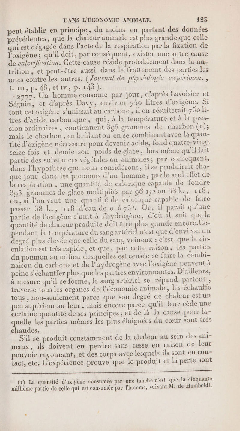 peut établir en principe , du moins en partant des données précédentes, que la chaleur animale est plus grande que celle qui est dégagée dans Pacte de la respiration par la fixation de l’oxigène ; qu’il doit, par conséquent, exister une autre cause de calorification. Gette cause réside probablement dans la nu- trition, et peut-être aussi dans le frottement des parties les unes contre les autres. (J ournal de phy siolog'e CXpéTiMEN. » tu, p. 48,et1v, p. 145 ). -2977. Un homme consume par jour, d’après Lavoisier et Séguin, et d’après Davy, environ 750 litres d’oxigène. S1 tout celoxigène s’unissait au carbone , il en résulterait bo li- tres d’acide carbonique, qui, à la température et à la pres- sion ordinaires , contiennent 395 grammes de charbon (1); mais le charbon , en brûlant ou en se combinant avec la quan- tité d’oxigène nécessaire pour devenir acide, fond quatre-vingt seize fois et demie son poids de glace, lors même qu’il fait partie des substances végétales ou a nimales; par conséquent, dans l'hypothèse que nous considérons, ilse produirait cha- que jour dans les poumons d’un homme, par le seul effet de la respiration , une quantité de calorique capable de fondre 305 grammes de glace multipliés par 96 172 ou 58 Kiysot 1865 ou. si l’on veut une quantité de calorique capable: de faire passer 38 k., 118 d’eau de o à 75°. Or, il parait qu'une partie de l’oxigène s’unit à lPhydrogène, d’où il suit que la quantité de chaleur produite doit ètre plus grande encore.Ge- pendant la température du sang artériel n’est que d'environ un degré plus élevée que celle du sang veineux : c'est que la cir- ulation est très rapide, et que, par cette raison, les parties du poumon au milieu desquelles est censée se faire la combi- maison du carbone et de l’hydrogène avec l’oxigène peuvent à peine s’échauffer plus que les parties environnantes. D'ailleurs, à mesure qu’il se forme, le sang artériel se répand partout , traverse tous les organes de l'économie animale, les échauffe tous , non-seulement parce que son degré de chaleur est un peu supérieur au leur, mais encore parce qu'il leur cède une certaine quantité de ses principes; et de là la cause pour la- quelle les parties mêmes les plus éloignées du cœur sont très chaudes. | S'il se produit constamment de la chaleur au sein des ani- maux, ils doivent en perdre sans cesse en raison de leur pouvoir rayonnant, et des corps avec lesquels ils sont en con- tact, etc. L'expérience prouve que le produit et la perte sont gas DS tuplios syfiiee mire Tops tt RP ERP ER ne ET TT SU (1) La quantité d’oxigène consumée par une tanche n'est que.la cinquante millième partie de celle qui est consumée par l'homme, suivant M, de Humboldt,