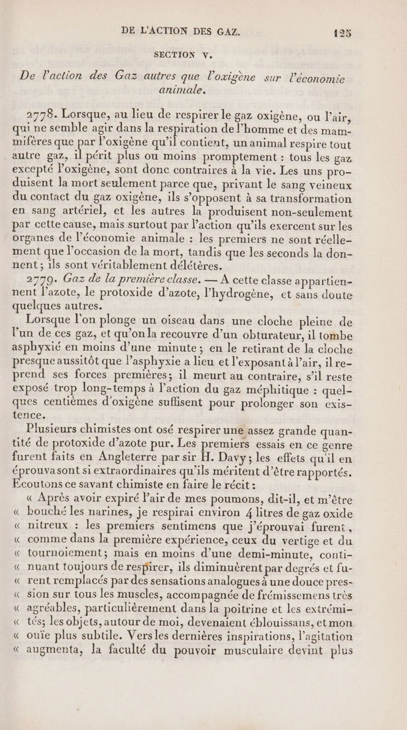 SECTION Y. De l'action des Gaz autres que l’oxigène sur l’économie animale. 2778. Lorsque, au lieu de respirer le gaz oxigène, ou l’air, qui ne semble agir dans la respiration de l’homme et des mam- mifères que par l’oxigène qu’il contient, un animal respire tout autre gaz, il périt plus ou moins promptement : tous les gaz excepté l’oxigène, sont donc contraires à la vie. Les uns pro- duisent la mort seulement parce que, privant le sang veineux du contact du gaz oxigène, ils s’opposent à sa transformation en sang artériel, et les autres la produisent non-seulement par cette cause, mais surtout par l’action qu’ils exercent sur les organes de l’économie animale : les premiers ne sont réelle- ment que l’occasion de la mort, tandis que les seconds la don- nent ; ils sont véritablement délétères. 27709. Gaz de la premiere classe. — À cette classe appartien- nent l'azote, le protoxide d’azote, l'hydrogène, et sans doute quelques autres. ‘ Lorsque l’on plonge un oiseau dans une cloche pleine de l’un de ces gaz, et qu’on la recouvre d’un obturateur, il tombe asphyxié en moins d’une minute; en le retirant de la cloche presque aussitôt que lPasphyxie a lieu et l'exposant à l'air, ilre- prend ses forces premières; il meurt au contraire, s’il reste exposé trop long-temps à l'action du gaz méphitique : quel- ques centièmes d'oxigène suflisent pour prolonger son cexis- tence. Plusieurs chimistes ont osé respirer une assez grande quan- tité de protoxide d’azote pur. Les premiers essais en ce genre furent faits en Angleterre par sir H. Davy; les effets qu'il en éprouvasont si extraordinaires qu’ils méritent d’être rapportés. Ecoutons ce savant chimiste en faire le récit : « Après avoir expiré Pair de mes poumons, dit-il, et m’être « bouché les narines, je respirai environ 4 litres de gaz oxide « nitreux : les premiers sentimens que j’éprouvai furent, « comme dans la première expérience, ceux du vertige et du « tournoiement; mais en moins d’une demi-minute, conti- « nuant toujours de respirer, ils diminuèrent par degrés et fu- « rent remplacés par des sensations analogues à une douce pres- « sion sur tous les muscles, accompagnée de frémissemens très « agréables, particulièrement dans la poitrine et les extrémi- « tés; les objets, autour de moi, devenaient éblouissans, et mon « ouïe plus subtile. Versles dernières inspirations, l’agitation « augmenta, la faculté du pouvoir musculaire devint plus