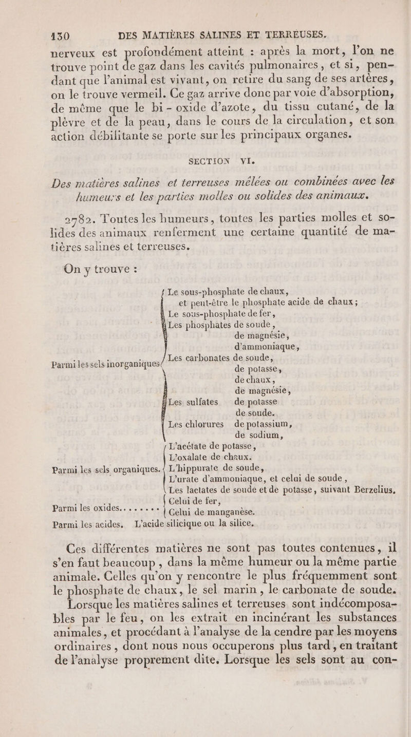 / 430 DES MATIÈRES SALINES ET TERRÉUSES. perveux est profondément atteint : après la mort, l’on ne trouve point de gaz dans les cavités pulmonaires, et si, pen- dant que l’animal est vivant, on retire du sang de ses artères, on le trouve vermeil. Ce gaz arrive donc par voie d’absorption, de même que le bi- oxide d’azote, du tissu cutané, de la lèvre et de la peau, dans le cours de la circulation, et son action débilitante se porte sur les principaux organes. SECTION VI. Des matières salines et terreuses mélees ou combinées avec les humeurs et les parties molles ou solides des animaux. 2782. Toutes les humeurs, toutes les parties molles et so- lides des animaux renferment une certaine quantité de ma- tières saines et terreuses. On y trouve : Le sous-phosphate de chaux, et peut-être le phosphate acide de chaux; Le sous-phosphate de fer, Les phosphates de soude, de magnésie, d'ammoniaque, à é À Les carbonates de soude Parmi les sels inorganiques ’ de soude. Les chlorures de potassium, de sodium, L’acétate de potasse, L’oxalate de chaux. Parmi les sels organiques. { L'hippurate de soude, L'urate d'ammoniaque, et celai de soude, Les lactates de soude et de potasse, suivant Berzelius, Celui de fer, Celui de manganèse. Parmi les acides, L'acide silicique ou la silice, de potasse, de chaux, de magnésie, Les sulfates de potasse Parmi les oxides, ...... Ces différentes matières ne sont pas toutes contenues, il s’en faut beaucoup , dans la même humeur ou la même partie animale. Celles qu’on y rencontre le plus fréquemment sont le phosphate de chaux, le sel marin, le carbonate de soude. Lorsque les matières salines et terreuses sont indécomposa- bles par le feu, on les extrait en incinérant les substances animales, et procédant à l’analyse de la cendre par les moyens ordinaires , dont nous nous occuperons plus tard , en traitant de l'analyse proprement dite, Lorsque les sels sont au con-