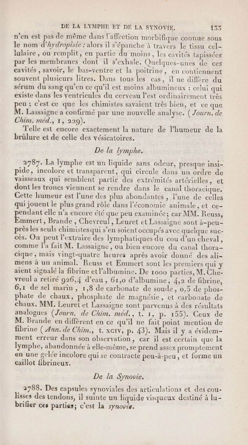 DE LA LYMPHÉ ET DÉ LA SYNOVIE, 15 n’en est pas de même dans l'affection morbifique connue sous le nom d’hydropisie : alors il s’épanche à travers le tissu cel- ulaire , ou remplit, en partie du moins, les cavités tapissées par les membranes dont il s’exhale. Quelques-unes de ces cavités , savoir, le bas-ventre et la poitrine, en contiennent souvent plusieurs litres. Dans tous les cas, il ne différe du sérum du sang qu’en ce qu’il est moins albumineux : celui qui. existe dans les ventricules du cerveau l’est ordinairement très peu ; c'est ce que les chimistes savaient très bien, et ce que M. Lassaigne a confirmé par une nouvelle analyse. ( Journ. de Chim. med., 1, 229). | Telle est encore exactement la nature de l'humeur de la brülure et de celle des vésicatoires. | De la lymphe. 2787. La lymphe est un liquide sans odeur, presque insi- pide, incolore et transparent, qui circule dans un ordre de vaisseaux qui semblent partir des extrémités artérielles, et dont les troncs viennent se rendre dans le canal thoracique. Cette humeur est l’une des plus abondantes , l’une de celles qui jouent le plus grand rôle dans l'économie animale, et ce- endant elle n’a encore été que peu examinée; car MM. Reuss, mmert, Brande , Chevreul, Leuret et Lassaigne sont à-peu- près les seuls chimistes qui s’en soient occupés avec quelque suc- cès. On peut l’extraire des lymphatiques du cou d’un cheval, comme l’a fait M. Lassaigne, ou bien encore du canal thora- cique , mais vingt-quatre heures après avoir donné des ali- mens à un animal. Reuss et Emmert sont les premiers qui y aient signalé la fibrine et l’albumine. De 1000 parties, M.Che- vreul a retiré 926,4 d’eau , 61,0 d’albumine, 4,2 de fibrine, 6,1 de sel marin, 1,8 de carbonate de soude, 0,5 de phos- phate de chaux, phosphate de magnésie, et carbonate de chaux. MM. Leuret et Lassaigne sont parvenus à des résultats analogues (Journ. de Chim. méd., t: 1, p. 195). Ceux de M. Brande en différent en ce qu'il ne fait point mention de fibrine ( Ann. de Chim., t. xeiv, p. 43). Mais il ÿ a évidem- ment erreur dans son observation, car il est certain que la fymphe, abandonnée à elle-même, se prend assez promptement en une gelée incolore qui se contracte peu-à-peu, et forme un caillot fibrineux. De la Synovie. 2788. Des capsules synoviales des articulations et des cou- lisses des tendons, il suinte un liquide visqueux destiné à lu- brifier ces parties; c'est la synopre.