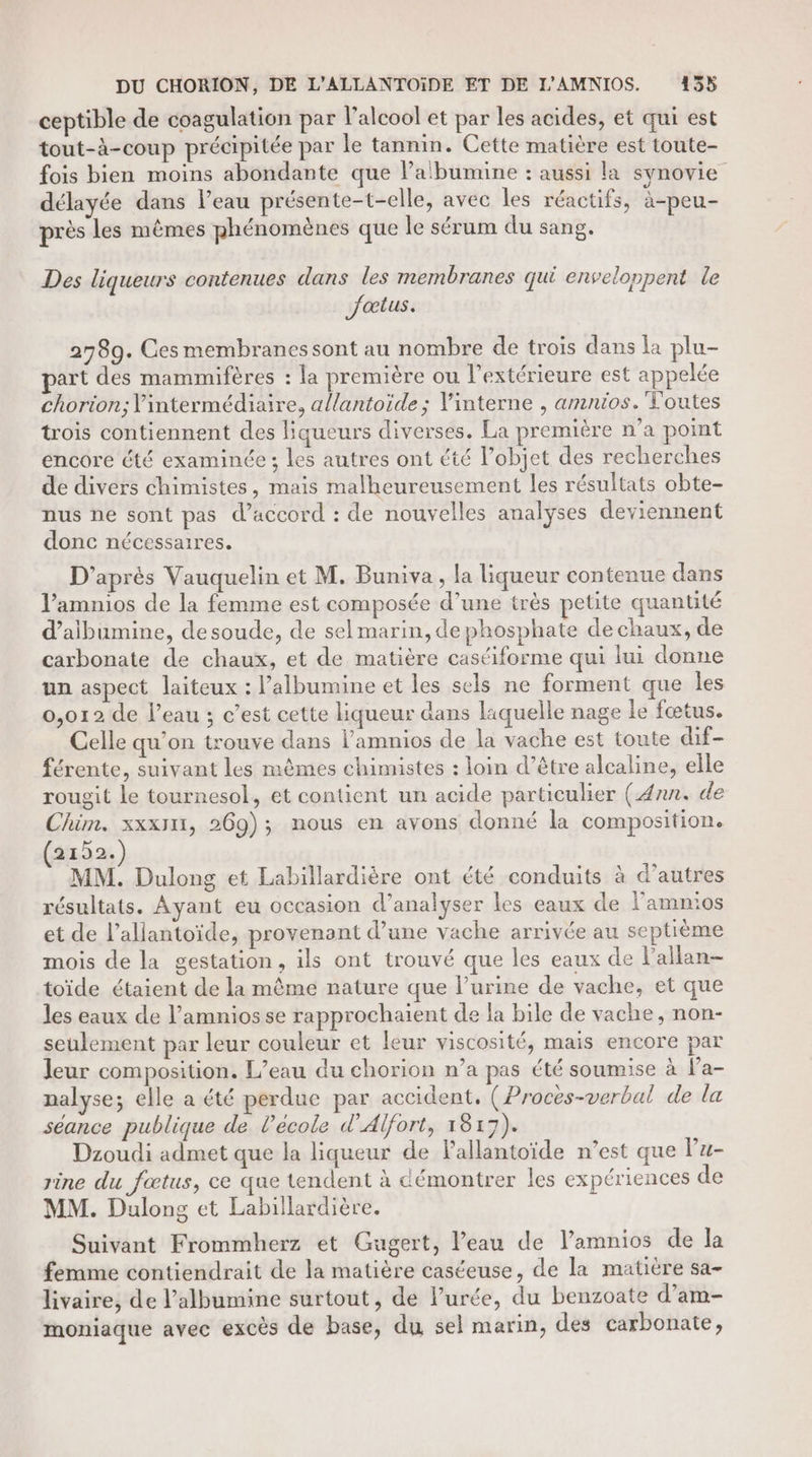 DU CHORION, DE L’ALLANTOÏIDE ET DE L'AMNIOS. 1355 ceptible de coagulation par l'alcool et par les acides, et qui est tout-à-coup précipitée par le tannin. Cette matière est toute- fois bien moins abondante que Pabumine : aussi la synovie délayée dans l’eau présente-t-elle, avec les réactifs, à-peu- près les mêmes phénomènes que le sérum du sang. Des liqueurs contenues dans les membranes qui envelonpent le Jaœtus. 2789. Ces membranes sont au nombre de trois dans la plu- art des mammifères : la première ou l’extérieure est appelée chorion; l'intermédiaire, a{lantoïde ; Vinterne , amnios. Toutes trois contiennent des Hqueurs diverses. La première n’a point encore été examinée ; les autres ont été l’objet des recherches de divers chimistes, mais malheureusement les résultats obte- nus ne sont pas d'accord : de nouvelles analyses deviennent donc nécessaires. D'aprés Vauquelin et M. Buniva, la liqueur contenue dans Vamnios de la femme est composée d’une très petite quantité d’aibumine, de soude, de sel marin, de phosphate de chaux, de carbonate de chaux, et de matière castiforme qui lui donne un aspect laiteux : l’albumine et les sels ne forment que les 0,012 de l’eau ; c’est cette liqueur dans laquelle nage le fœtus. Celle qu’on trouve dans l’amnios de la vache est toute dif- férente, suivant les mêmes chimistes : loin d’être alcaline, elle rougit le tournesol, et contient un acide particulier (Ænn. de Chim. xxxIn, 269); nous en avons donné la composition. (2152.) MM. Dulong et Labillardière ont été conduits à d’autres résultats. Ayant eu occasion d'analyser les eaux de l'amnios et de l’allantoïde, provenant d’une vache arrivée au septième mois de la gestation, ils ont trouvé que les eaux de l’allan- toïde étaient de la même nature que l’urine de vache, et que les eaux de l’amnios se rapprochaient de la bile de vache, non- seulement par leur couleur et leur viscosité, mais encore par Jeur composition. L’eau du chorion n’a pas été soumise à l’a- nalyse; elle a été perdue par accident, (Procès-verbal de la séance publique de l’école d’Alfort, 1813). Dzoudi admet que la liqueur de Pallantoïde n’est que lu- rine du fœtus, ce que tendent à démontrer les expériences de MM. Dulong et Labillardière. Suivant Frommherz et Gugert, l’eau de l’amnios de la ferme contiendrait de la matière caséeuse, de la matière sa- livaire, de l’albumine surtout, de Purée, du benzoate d’am- moniaque avec excès de base, du sel marin, des carbonate,