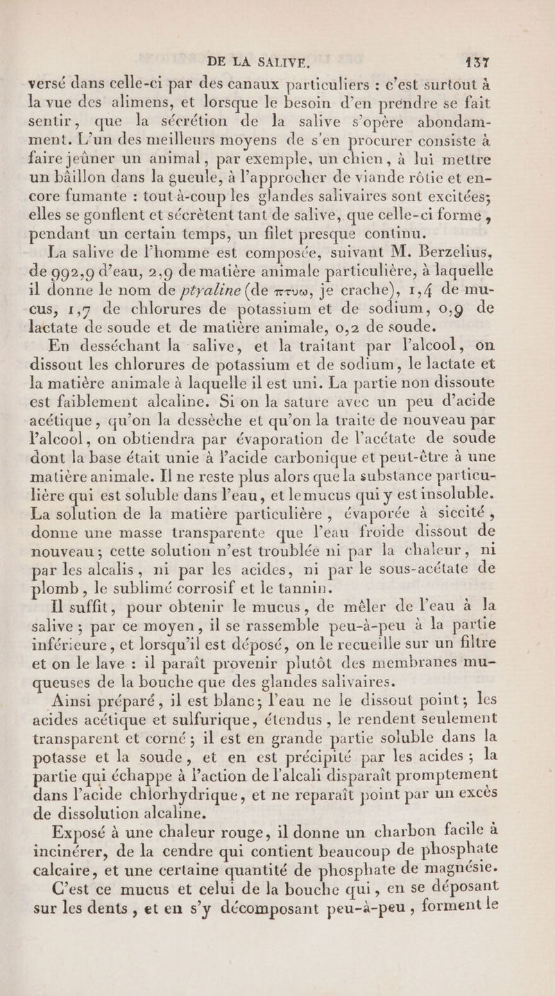 versé dans celle-ci par des canaux particuliers : c’est surtout à la vue des alimens, et lorsque le besoin d’en préndre se fait sentir, que la sécrétion de la salive s'opère abondam- ment. L’un des meilleurs moyens de s'en procurer consiste à faire jeuner un animal, par exemple, un chien, à lui mettre un bâillon dans la gueule, à l’approcher de viande rôtie et en- core fumante : tout à-coup les glandes salivaires sont excitées; elles se gonflent et sécrètent tant de salive, que celle-ci forme , pendant un certain temps, un filet presque continu. La salive de l’homme est composée, suivant M. Berzelius, de 992,9 d’eau, 2,9 de matière animale particulière, à laquelle il donne le nom de péyaline (de rrvw, je crache), 1,4 de mu- cus, 1,7 de chlorures de potassium et de sodium, 0,9 de lactate de soude et de matière animale, 0,2 de soude. En desséchant la salive, et la traitant par l'alcool, on dissout les chlorures de potassium et de sodium, le lactate et la matière animale à laquelle il est uni. La partie non dissoute est faiblement alcaline. Si on la sature avec un peu d’acide acétique , qu’on la dessèche et qu’on la traite de nouveau par Valcool, on obtiendra par évaporation de l’acétate de soude dont la base était unie à acide carbonique et peut-être à une matière animale. Il ne reste plus alors que la substance particu- lière qui est soluble dans l’eau, et lemucus qui y est insoluble. La solution de la matière particulière, évaporée à siccité, donne une masse transparente que l’eau froide dissout de nouveau; cette solution n’est troubléé ni par la chaleur, ni ar les alcalis, ni par les acides, ni par le sous-acétate de plomb , le sublimé corrosif et Îe tannin. Il suffit, pour obtenir le mucus, de méler de l'eau à la salive ; par ce moyen, il se rassemble peu-à-peu à la partie inférieure , et lorsqu'il est déposé, on le recueille sur un filtre et on le lave : il paraît provenir plutôt des membranes mu- queuses de la bouche que des glandes salivaires. Ainsi préparé, il est blanc; l’eau ne le dissout point; les acides acétique et sulfurique, étendus , le rendent seulement transparent et corné ; il est en grande partie soluble dans la potasse et la soude, et en est précipité par les acides ; la partie qui échappe à Paction de l'alcali disparait promptement dans l'acide chiorhydrique, et ne reparaît point par un excès de dissolution alcaline. | Exposé à une chaleur rouge, il donne un charbon facile à incinérer, de la cendre qui contient beaucoup de phosphate calcaire, et une certaine quantité de phosphate de magnésie. C’est ce mucus et celui de la bouche qui, en se déposant sur les dents , et en s’y décomposant peu-à-peu , forment le