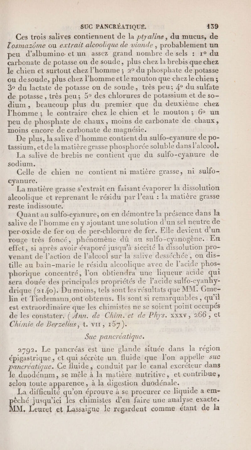 … Ces trois salives contiennent de la ptyaline, du mucus, de Tosmazôme ou extrait alcoolique de viande , probablement un peu d’albumine-et un assez grand nombre de sels : 1° du carbonate de potasse ou de soude, plus chez la brebis que chez le chien et surtout chez l’homme ; 2° du phosphate de potasse ou desoude, plus chez l’homme et le mouton que chezle chien ; 30 du lactate de potasse ou de soude, très peu; 4° du sulfate de potasse , très peu; 5° des chlorures de potassium et de so- dium, beaucoup plus du premier que du deuxième chez l’homme ; le contraire chez le chien et le mouton; 6° un peu de phosphate de chaux, moins de carbonate de chaux, moins encore de carbonate de magnésie. De plus, la salive d'homme contient du sulfo-cyanure de po- tassium, et de la matière grasse phosphorée soluble dans Palcool. La salive de brebis ne contient que du sulfo-cyanure de sodium. Celle de chien ne contient ni matière grasse, ni sulfo- cyanurc. La matière grasse s’extrait en faisant évaporer la dissolution alcoolique et reprenant le résidu par l’eau : la matière grasse reste indissoute. Quant au sulfo-cyanure, on en démontre la présence dans la salive de l’homme en y ajoutant une solution d'un sel neutre de per-oxide de fer ou de per-chlorure de fer. Elle devient d’un rouge très foncé, phénomène dû au sulfo-cyanogène. En effet, si après avoir évaporé jusqu’à siccité la dissolution pro- venant de l’action de l'alcool sur la salive desstchée, on dis- lle au bain-marie le résidu alcoolique avec de l'acide phos- phorique concentré, l’on obtiendra une liqueur acide qui sera douée des principales propriétés de Pacide sulfo-cyanhy- drique (2140). Du moins, tels sont les résultats que MM. Gme- lin et Tiedemann,ont obtenus. [ls sont si remarquables, qu'il est extraordinaire que les chimistes ne se soient point occupés de les constater. ( Ann. de Chim. et de Phys. xxxv, 266, et Chimie de Berzelius, t. vit, 157). Suc pancréatique. P q 2792. Le pancréas est une glande située dans la région épigastrique , et qui sécrète un fluide que l’on appelle suc pancreéatique. Ce fluide, conduit par le canal excréteur dans le duodénum, se mêle à la matière nutritive, et contribue, selon toute apparence, à la digestion duodénale. La difficulté qu’on éprouve à se procurer ce liquide a em- pèché jusqu'ici les chimistes d’en faire une analyse exacte. MM. Leuret et Lassaigne le regardent comme étant de la