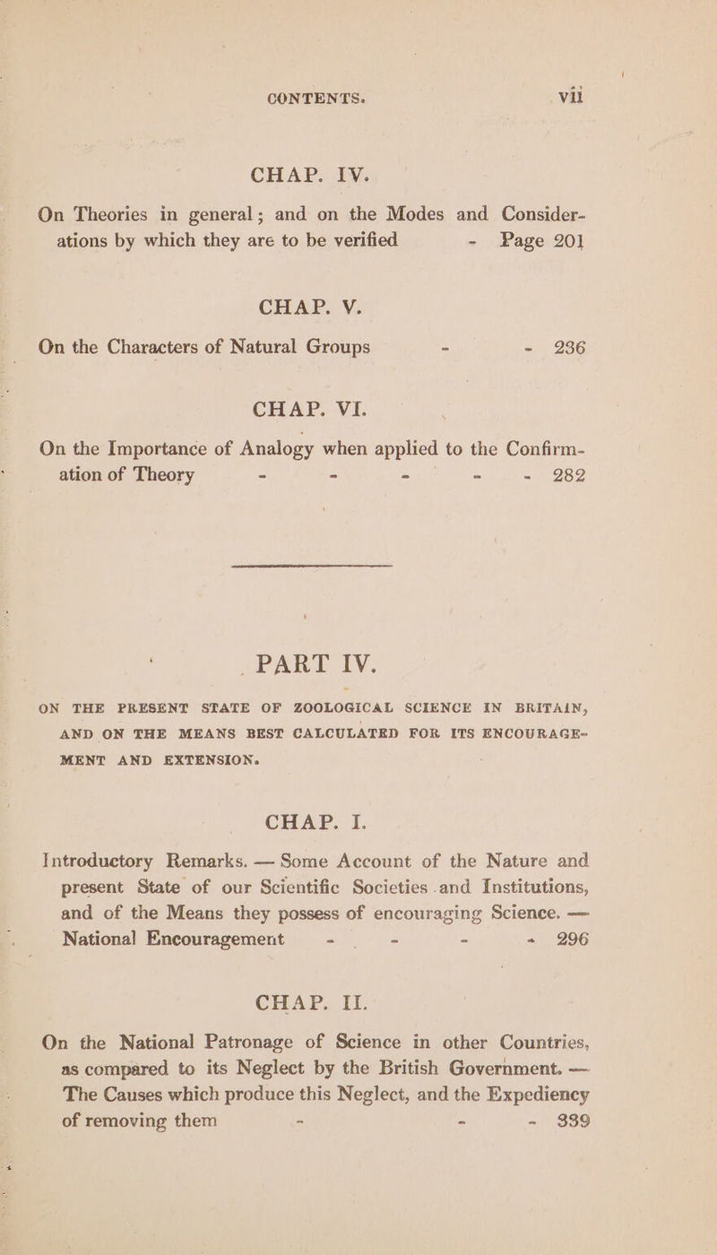 CHAP. IV. On Theories in general; and on the Modes and Consider- ations by which they are to be verified - Page 201 CHAP. V. On the Characters of Natural Groups - - 236 CHAP. VI. On the Importance of Analogy when applied to the Confirm- ation of Theory - - - - - 282 _ PART IV. ON THE PRESENT STATE OF ZOOLOGICAL SCIENCE IN BRITAIN, AND ON THE MEANS BEST CALCULATED FOR ITS ENCOURAGE- MENT AND EXTENSION. CHAP. I. Introductory Remarks. — Some Account of the Nature and present State of our Scientific Societies and Institutions, and of the Means they possess of encouraging Science. — National Encouragement at ame es - ~ 296 CHAP. IL. On the National Patronage of Science in other Countries, as compared to its Neglect by the British Government. — The Causes which produce this Neglect, and the Expediency of removing them - - - 339