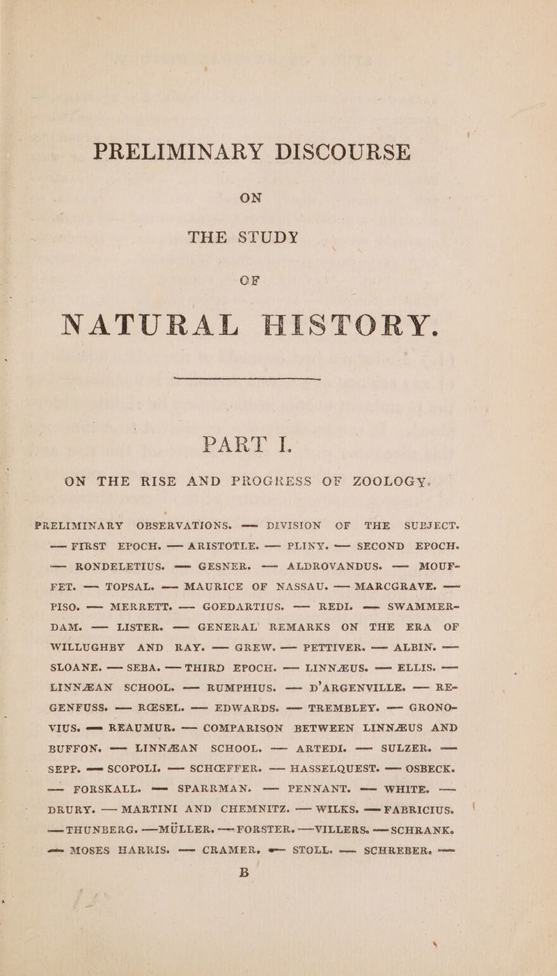 PRELIMINARY DISCOURSE ON THE STUDY OF NATURAL HISTORY. PART 1. ON THE RISE AND PROGRESS OF ZOOLOGY. PRELIMINARY OBSERVATIONS. =—=— DIVISION OF THE SUBJECT. — FIRST EPOCH. — ARISTOTLE. — PLINY. ——- SECOND EPOCH. — RONDELETIUS. — GESNER. —— ALDROVANDUS. — MOUF- FET. — TOPSAL. ——- MAURICE OF NASSAU. — MARCGRAVE. — PISO. —- MERRETT. — GOEDARTIUS. —- REDI. —— SWAMMER- DAM. — LISTER. — GENERAL’ REMARKS ON THE ERA OF WILLUGHBY AND RAY. — GREW. — PETTIVER. — ALBIN. — SLOANE. — SEBA. — THIRD EPOCH. — LINNAIUS. — ELLIS. —- LINNZAN SCHOOL. ——- RUMPHIUS. — D’ARGENVILLE. — RE- GENFUSS. — RG@SEL. ——- EDWARDS. — TREMBLEY. — GRONO- VIUS. —- REAUMUR. — COMPARISON BETWEEN LINNZUS AND BUFFON. — LINNAZAN SCHOOL. — ARTEDI. — SULZER. — SEPP. —= SCOPOLI. — SCHEFFER. —- HASSELQUEST. — OSBECK. — FORSKALL. —=- SPARRMAN. — PENNANT. — WHITE. — DRURY. — MARTINI AND CHEMNITZ. — WILKS. — FABRICIUS. — THUNBERG. —MULLER. —- FORSTER. —VILLERS. -—SCHRANK. “—— MOSES HARRIS. —- CRAMER, »— STOLL. —- SCHREBER. —= B é