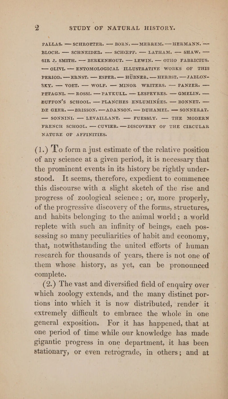 R PALLAS. —— SCHROETER. —— BORN. — MERREM. — HERMANN. — BLOCH. — SCHNEIDER. — SCHG@PF. — LATHAM. — SHAW. -—— SIR J. SMITH. — BERKENHOUT. — LEWIN. — OTHO FABRICIUS. — OLIVI. —- ENTOMOLOGICAL ILLUSTRATIVE WORKS OF THIS PERIOD. —ERNST. — ESPER. = HUBNER. — HERBST. — JABLON= SKY. — VOET. — WOLF. — MINOR WRITERS. —— PANZERe = PETAGNI. — ROSSI. — PAYKULL. — LESPEYRES. — GMELIN. — BUFFON’S SCHOOL. — PLANCHES ENLUMINEES. — BONNET. — DE GEER. — BRISSON. — ADANSON. — DUHAMEL. — SONNERAT. — SONNINI. — LEVAILLANT. — FUESSLY. — THE MODERN FRENCH SCHOOL. — CUVIER. —DISCOVERY OF THE CIRCULAR NATURE OF AFFINITIES. (1.) To form a just estimate of the relative position of any science at a given period, it is necessary that the prominent events in its history be rightly under- stood. It seems, therefore, expedient to commence this discourse with a slight sketch of the rise and progress of zoological science; or, more properly, of the progressive discovery of the forms, structures, and habits belonging to the animal world; a world replete with such an infinity of beings, each pos- sessing so many peculiarities of habit and economy, that, notwithstanding the united efforts of human research for thousands of years, there is not one of them whose history, as yet, can be pronounced complete. (2.) The vast and diversified field of enquiry over which zoology extends, and the many distinct por- tions into which it is now distributed, render it extremely difficult to embrace the whole in one general exposition. For it has happened, that at one period of time while our knowledge has made gigantic progress in one department, it has been stationary, or even retrograde, in others; and at