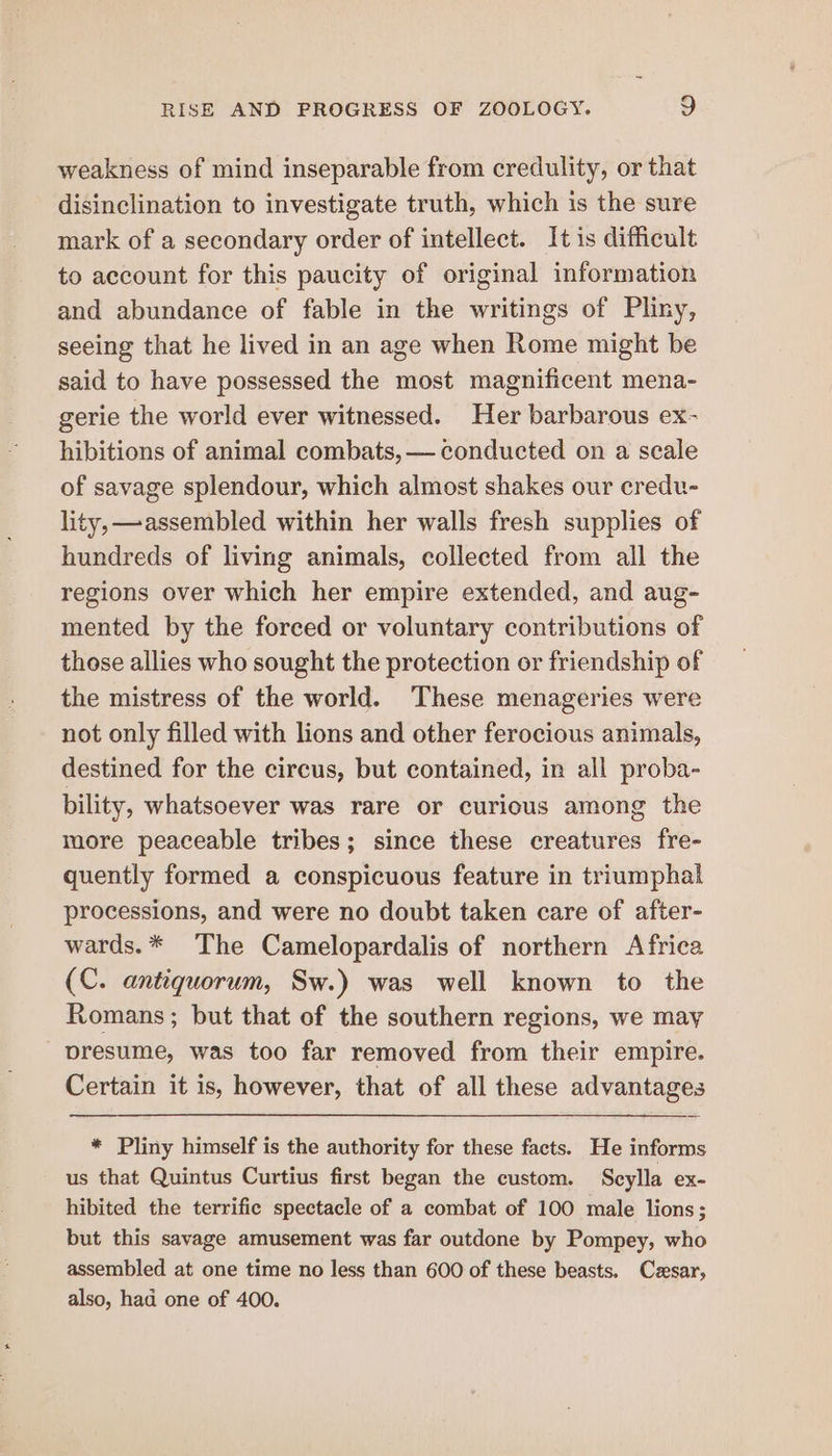 weakness of mind inseparable from credulity, or that disinclination to investigate truth, which is the sure mark of a secondary order of intellect. It is difficult to account for this paucity of original information and abundance of fable in the writings of Pliny, seeing that he lived in an age when Rome might be said to have possessed the most magnificent mena- gerie the world ever witnessed. Her barbarous ex- hibitions of animal combats, — conducted on a seale of savage splendour, which almost shakes our credu- lity, —assembled within her walls fresh supplies of hundreds of living animals, collected from all the regions over which her empire extended, and aug- mented by the forced or voluntary contributions of those allies who sought the protection or friendship of the mistress of the world. These menageries were not only filled with lions and other ferocious animals, destined for the circus, but contained, in all proba- bility, whatsoever was rare or curious among the more peaceable tribes; since these creatures fre- quently formed a conspicuous feature in triumphal processions, and were no doubt taken care of after- wards.* The Camelopardalis of northern Africa (C. antiquorum, Sw.) was well known to the Romans ; but that of the southern regions, we may presume, was too far removed from their empire. Certain it is, however, that of all these advantages * Pliny himself is the authority for these facts. He informs us that Quintus Curtius first began the custom. Scylla ex- hibited the terrific spectacle of a combat of 100 male lions; but this savage amusement was far outdone by Pompey, who assembled at one time no less than 600 of these beasts. Cesar, also, had one of 400.