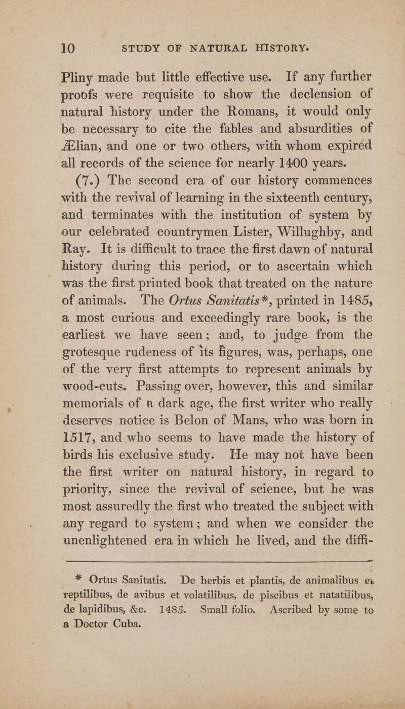 Pliny made but little effective use. If any further proofs were requisite to show the declension of natural history under the Romans, it would only be necessary to cite the fables and absurdities of filian, and one or two others, with whom expired all records of the science for nearly 1400 years. (7.) The second era of our history commences with the revival of learning in the sixteenth century; and terminates with the institution of system by our celebrated countrymen Lister, Willughby, and Ray. It is difficult to trace the first dawn of natural history during this period, or to ascertain which was the first printed book that treated on the nature of animals. The Ortus Sanitatis*, printed in 1485, a most curious and exceedingly rare book, is the earliest we have seen; and, to judge from the grotesque rudeness of its figures, was, perhaps, one of the very first attempts to represent animals by wood-cuts. Passing over, however, this and similar memorials of a dark age, the first writer who really deserves notice is Belon of Mans, who was born in 1517, and who seems to have made the history of birds his exclusive study. He may not have been the first writer on natural history, in regard to priority, since the revival of science, but he was most assuredly the first who treated the subject with any regard to system; and when we consider the unenlightened era in which he lived, and the diffi- * Ortus Sanitatis. De herbis et plantis, de animalibus ex reptilibus, de avibus et volatilibus, de piscibus et natatilibus, de lapidibus, &amp;. 1485. Small folio. Ascribed by some to a Doctor Cuba.