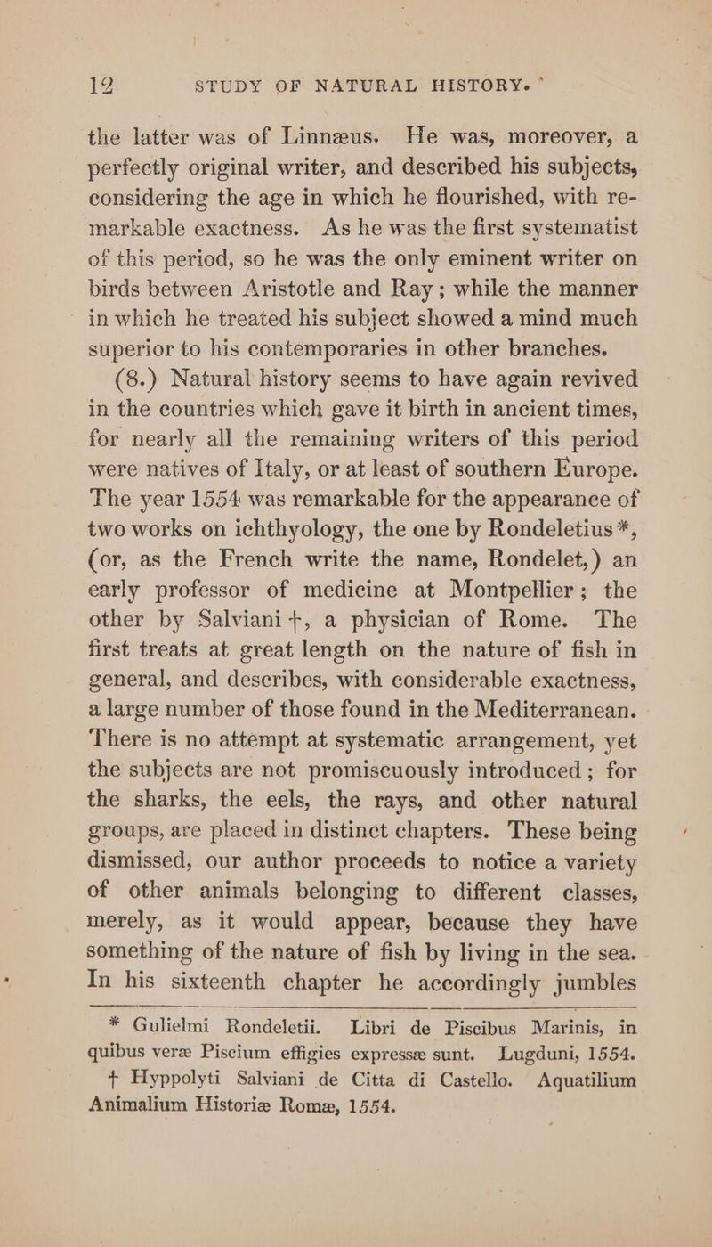 the latter was of Linneus. He was, moreover, a perfectly original writer, and described his subjects, considering the age in which he flourished, with re- markable exactness. As he was the first systematist of this period, so he was the only eminent writer on birds between Aristotle and Ray; while the manner in which he treated his subject showed a mind much superior to his contemporaries in other branches. (8.) Natural history seems to have again revived in the countries which gave it birth in ancient times, for nearly all the remaining writers of this period were natives of Italy, or at least of southern Europe. The year 1554 was remarkable for the appearance of two works on ichthyology, the one by Rondeletius*, (or, as the French write the name, Rondelet,) an early professor of medicine at Montpellier; the other by Salviani+, a physician of Rome. The first treats at great length on the nature of fish in general, and describes, with considerable exactness, a large number of those found in the Mediterranean. There is no attempt at systematic arrangement, yet the subjects are not promiscuously introduced ; for the sharks, the eels, the rays, and other natural groups, are placed in distinct chapters. These being dismissed, our author proceeds to notice a variety of other animals belonging to different classes, merely, as it would appear, because they have something of the nature of fish by living in the sea. In his sixteenth chapter he accordingly jumbles * Gulielmi Rondeletii. Libri de Piscibus Marinis, in quibus vere Piscium effigies expresse sunt. Lugduni, 1554. + Hyppolyti Salviani de Citta di Castello. Aquatilium Animalium Historie Rome, 1554.