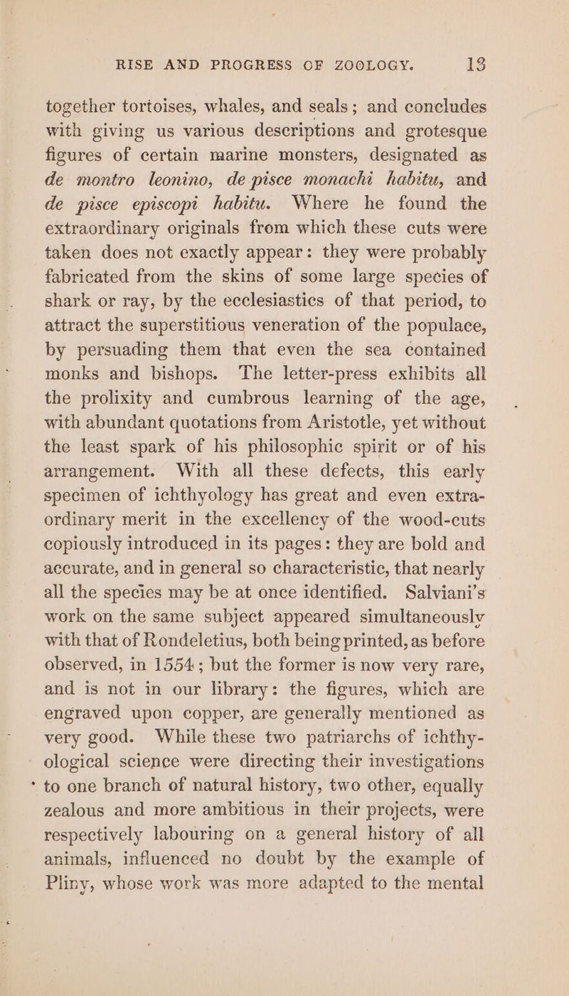 together tortoises, whales, and seals; and concludes with giving us various descriptions and grotesque figures of certain marine monsters, designated as de montro leonino, de pisce monachi habitu, and de pisce episcopt habitu. Where he found the extraordinary originals from which these cuts were taken does not exactly appear: they were probably fabricated from the skins of some large species of shark or ray, by the ecclesiastics of that period, to attract the superstitious veneration of the populace, by persuading them that even the sea contained monks and bishops. The letter-press exhibits all the prolixity and cumbrous learning of the age, with abundant quotations from Aristotle, yet without the least spark of his philosophic spirit or of his arrangement. With all these defects, this early specimen of ichthyology has great and even extra- ordinary merit in the excellency of the wood-cuts copiously introduced in its pages: they are bold and accurate, and in general so characteristic, that nearly all the species may be at once identified. Salviani’s work on the same subject appeared simultaneously with that of Rondeletius, both being printed, as before observed, in 1554; but the former is now very rare, and is not in our library: the figures, which are engraved upon copper, are generally mentioned as very good. While these two patriarchs of ichthy- - ological science were directing their investigations * to one branch of natural history, two other, equally zealous and more ambitious in their projects, were respectively labouring on a general history of all animals, influenced no doubt by the example of Pliny, whose work was more adapted to the mental