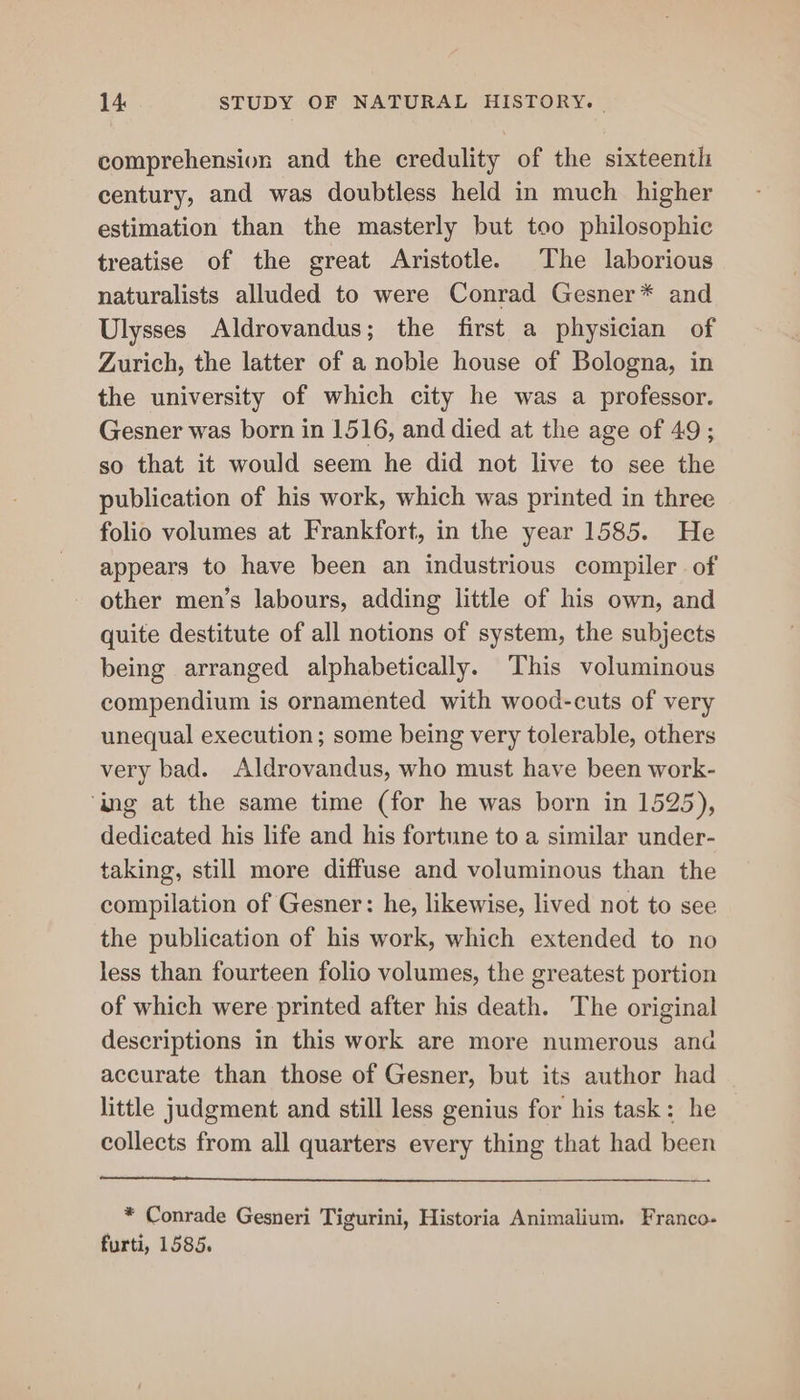 comprehension and the credulity of the sixteenth century, and was doubtless held in much _ higher estimation than the masterly but too philosophic treatise of the great Aristotle. The laborious naturalists alluded to were Conrad Gesner* and Ulysses Aldrovandus; the first a physician of Zurich, the latter of a noble house of Bologna, in the university of which city he was a professor. Gesner was born in 1516, and died at the age of 49; so that it would seem he did not live to see the publication of his work, which was printed in three folio volumes at Frankfort, in the year 1585. He appears to have been an industrious compiler of other men’s labours, adding little of his own, and quite destitute of all notions of system, the subjects being arranged alphabetically. This voluminous compendium is ornamented with wood-cuts of very unequal execution ; some being very tolerable, others very bad. Aldrovandus, who must have been work- ‘ing at the same time (for he was born in 1525), dedicated his life and his fortune to a similar under- taking, still more diffuse and voluminous than the compilation of Gesner: he, likewise, lived not to see the publication of his work, which extended to no less than fourteen folio volumes, the greatest portion of which were printed after his death. The original descriptions in this work are more numerous ana accurate than those of Gesner, but its author had little judgment and still less genius for his task: he collects from all quarters every thing that had been * Conrade Gesneri Tigurini, Historia Animalium. Franco- furti, 1585.