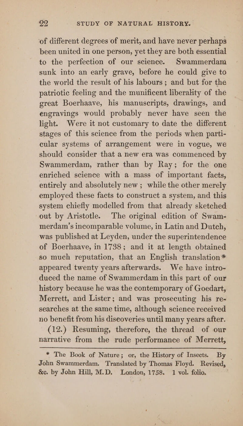 ‘of different degrees of merit, and have never perhaps been united in one person, yet they are both essential to the perfection of our science. Swammerdam sunk into an early grave, before he could give to the world the result of his labours ; and but for the patriotic feeling and the munificent liberahty of the great Boerhaave, his manuscripts, drawings, and engravings would probably never have seen the light. Were it not customary to date the different stages of this science from the periods when parti- cular systems of arrangement were in vogue, we should consider that a new era was commenced by Swammerdam, rather than by Ray; for the one enriched science with a mass of important facts, entirely and absolutely new ; while the other merely employed these facts to construct a system, and this system chiefly modelled from that already sketched out by Aristotle. The original edition of Swam- merdam’s incomparable volume, in Latin and Dutch, was published at Leyden, under the superintendence of Boerhaave, in 1738; and it at length obtained so much reputation, that an English translation * appeared twenty years afterwards. We have intro- duced the name of Swammerdam in this part of our history because he was the contemporary of Goedart, Merrett, and Lister; and was prosecuting his re- searches at the same time, although science received no benefit from his discoveries until many years after. (12.) Resuming, therefore, the thread of our narrative from the rude performance of Merrett, * The Book of Nature; or, the History of Insects. By — John Swammerdam. Translated by Thomas Floyd. Revised,