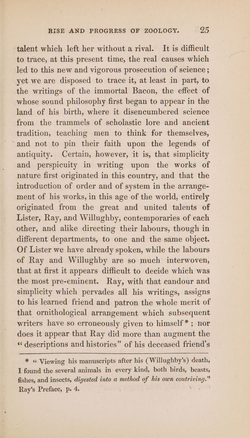 talent which left her without a rival. It is difficult to trace, at this present time, the real causes which led to this new and vigorous prosecution of science ; yet we are disposed to trace it, at least in part, to the writings of the immortal Bacon, the effect of whose sound philosophy first began to appear in the land of his birth, where it disencumbered science from the trammels of scholastic lore and ancient tradition, teaching men to think for themselves, ‘and not to pin their faith upon the legends of antiquity. Certain, however, it is, that simplicity and perspicuity in writing upon the works of nature first originated in this country, and that the introduction of order and of system in the arrange- ment of his works, in this age of the world, entirely originated from the great and united talents of Lister, Ray, and Willughby, contemporaries of each other, and alike directing their labours, though in different departments, to one and the same object. Of Lister we have already spoken, while the labours of Ray and Willughby are so much interwoven, that at first it appears difficult to decide which was the most pre-eminent. Ray, with that candour and simplicity which pervades all his writings, assigns to his learned friend and patron the whole merit of that ornithological arrangement which subsequent writers have so erroneously given to himself * ; nor does it appear that Ray did more than augment the ‘‘ descriptions and histories” of his deceased friend’s * &lt; Viewing his manuscripts after his (Willughby’s) death, — I found the several animals in every kind, both birds, beasts, fishes, and insects, digested into a method of his own contriving.” Ray’s Preface, p. 4. \ :