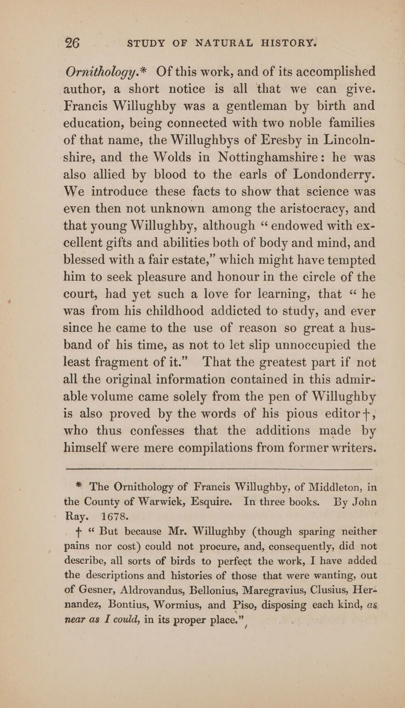 Ornithology.* Of this work, and of its accomplished author, a short notice is all that we can give. Francis Willughby was a gentleman by birth and education, being connected with two noble families of that name, the Willughbys of Eresby in Lincoln- shire, and the Wolds in Nottinghamshire: he was also allied by blood to the earls of Londonderry. We introduce these facts to show that science was even then not unknown among the aristocracy, and that young Willughby, although “ endowed with ex- cellent gifts and abilities both of body and mind, and blessed with a fair estate,” which might have tempted him to seek pleasure and honour in the circle of the court, had yet such a love for learning, that “ he was from his childhood addicted to study, and ever since he came to the use of reason so great a hus- band of his time, as not to let slip unnoccupied the least fragment of it.” That the greatest part if not all the original information contained in this admir- able volume came solely from the pen of Willughby is also proved by the words of his pious editor7, who thus confesses that the additions made by himself were mere compilations from former writers. * The Ornithology of Francis Willughby, of Middleton, in the County of Warwick, Esquire. In three books. By John Ray. 1678. + “ But because Mr. Willughby (though sparing neither pains nor cost) could not procure, and, consequently, did not describe, all sorts of birds to perfect the work, I have added the descriptions and histories of those that were wanting, out of Gesner, Aldrovandus, Bellonius, Maregravius, Clusius, Her- nandez, Bontius, Wormius, and Piso, disposing each kind, as near as I could, in its proper place.”