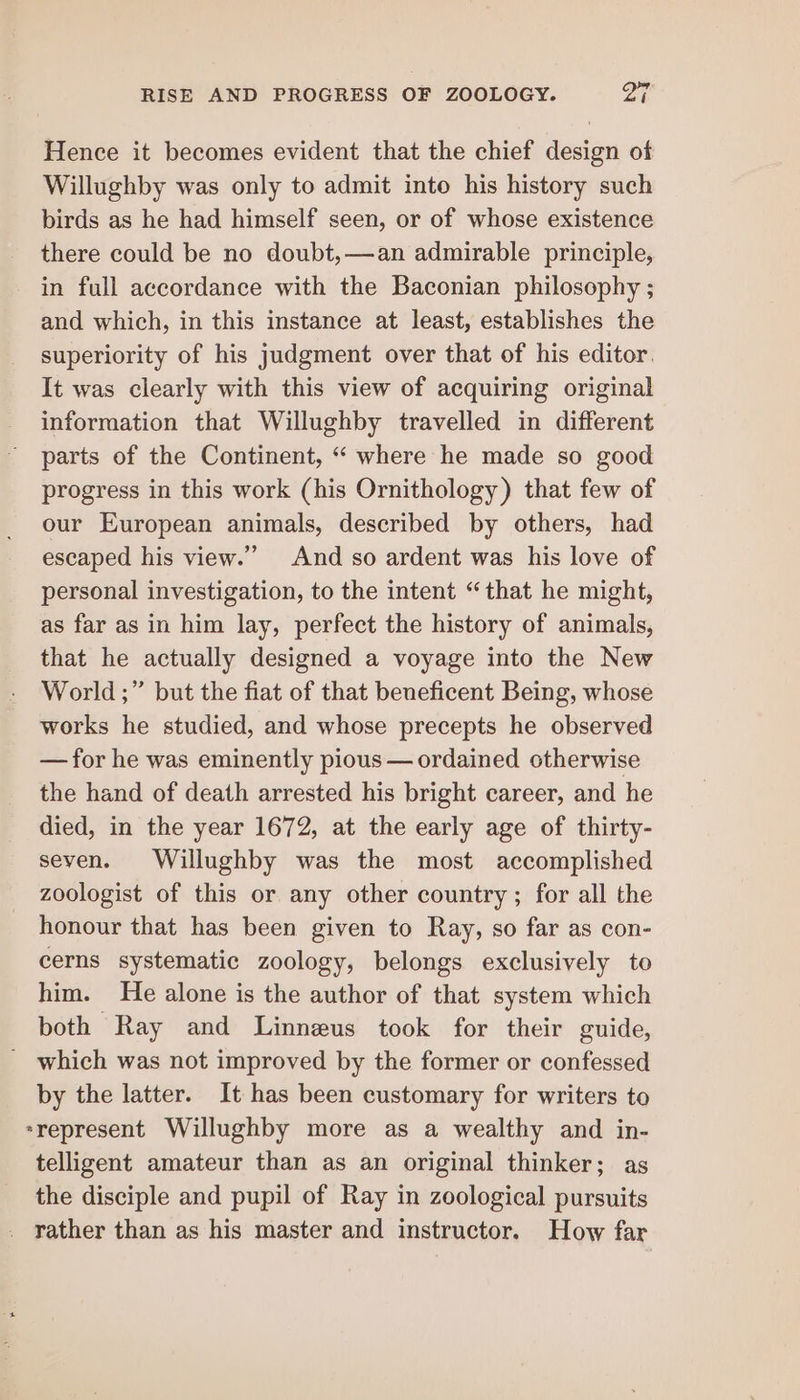 Hence it becomes evident that the chief design of Willughby was only to admit into his history such birds as he had himself seen, or of whose existence there could be no doubt,—an admirable principle, in full accordance with the Baconian philosophy ; and which, in this instance at least, establishes the superiority of his judgment over that of his editor. It was clearly with this view of acquiring original information that Willughby travelled in different parts of the Continent, “ where he made so good progress in this work (his Ornithology) that few of our European animals, described by others, had escaped his view.” And so ardent was his love of personal investigation, to the intent “that he might, as far as in him lay, perfect the history of animals, that he actually designed a voyage into the New World ;” but the fiat of that beneficent Being, whose works he studied, and whose precepts he observed — for he was eminently pious — ordained otherwise the hand of death arrested his bright career, and he died, in the year 1672, at the early age of thirty- seven. Willughby was the most accomplished zoologist of this or any other country ; for all the honour that has been given to Ray, so far as con- cerns systematic zoology, belongs exclusively to him. He alone is the author of that system which both Ray and Linneus took for their guide, _ which was not improved by the former or confessed by the latter. It has been customary for writers to represent Willughby more as a wealthy and in- telligent amateur than as an original thinker; as the disciple and pupil of Ray in zoological pursuits