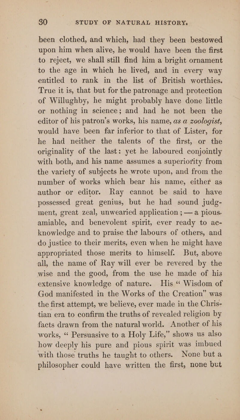 been clothed, and which, had they been bestowed upon him when alive, he would have been the first to reject, we shall still find him a bright ornament to the age in which he lived, and in every way entitled to rank in the list of British worthies. True it is, that but for the patronage and protection of Willughby, he might probably have done little or nothing in science; and had he not been the editor of his patron’s works, his name, as a zoologist, would have been far inferior to that of Lister, for he had neither the talents of the first, or the originality of the last: yet he laboured conjointly with both, and his name assumes a superiority from the variety of subjects he wrote upon, and from the number of works which bear his name, either as author or editor. Ray cannot be said to have possessed great genius, but he had sound judg- ment, great zeal, unwearied application ; — a pious. amiable, and benevolent spirit, ever ready to ac- knowledge and to praise the labours of others, and do justice to their merits, even when he might have appropriated those merits to himself. But, above all, the name of Ray will ever be revered by the wise and the good, from the use he made of his extensive knowledge of nature. His “‘ Wisdom of God manifested in the Works of the Creation” was the first attempt, we believe, ever made in the Chris- tian era to confirm the truths of revealed religion by facts drawn from the natural world. Another of his works, “ Persuasive to a Holy Life,” shows us also how deeply his pure and pious spirit was imbued with those truths he taught to others. None but a philosopher could have written the first, none but