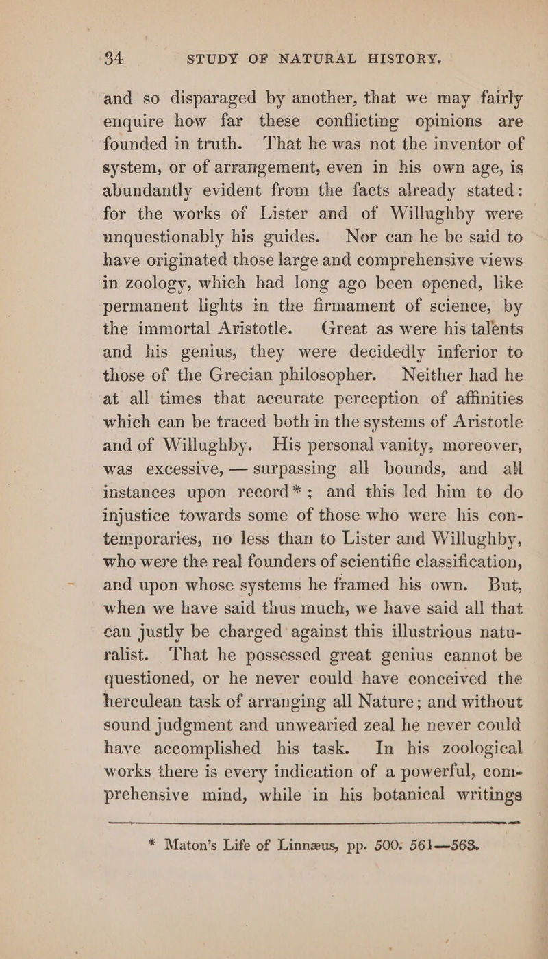 and so disparaged by another, that we may fairly enquire how far these conflicting opinions are founded in truth. That he was not the inventor of system, or of arrangement, even in his own age, is abundantly evident from the facts already stated: for the works of Lister and of Willughby were unquestionably his guides. Nor can he be said to have originated those large and comprehensive views in zoology, which had long ago been opened, like permanent lights in the firmament of science, by the immortal Aristotle. Great as were his talents and his genius, they were decidedly inferior to those of the Grecian philosopher. Neither had he at all times that accurate perception of affinities which can be traced both in the systems of Aristotle and of Willughby. His personal vanity, moreover, was excessive, — surpassing all bounds, and all instances upon reeord*; and this led him to do injustice towards some of those who were his con- temporaries, no less than to Lister and Willughby, who were the real founders of scientific classification, and upon whose systems he framed his own. But, when we have said thus much, we have said all that ean justly be charged against this illustrious natu- ralist. That he possessed great genius cannot be questioned, or he never could have conceived the herculean task of arranging all Nature; and without sound judgment and unwearied zeal he never could have accomplished his task. In his zoological works there is every indication of a powerful, com- prehensive mind, while in his botanical writings * Maton’s Life of Linnzus, pp. 500; 561—563.