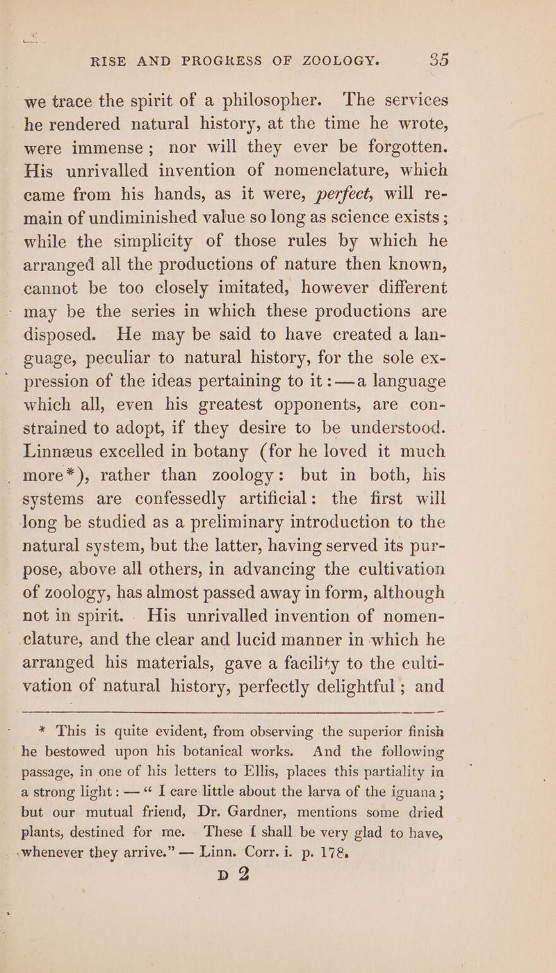 we trace the spirit of a philosopher. The services he rendered natural history, at the time he wrote, were immense; nor will they ever be forgotten. His unrivalled invention of nomenclature, which came from his hands, as it were, perfect, will re- main of undiminished value so long as science exists ; while the simplicity of those rules by which he arranged all the productions of nature then known, cannot be too closely imitated, however different - may be the series in which these productions are disposed. He may be said to have created a lan- guage, peculiar to natural history, for the sole ex- pression of the ideas pertaining to it:—a language which all, even his greatest opponents, are con- strained to adopt, if they desire to be understood. Linneus excelled in botany (for he loved it much _ more*), rather than zoology: but in both, his systems are confessedly artificial: the first will long be studied as a preliminary introduction to the natural system, but the latter, having served its pur- pose, above all others, in advancing the cultivation of zoology, has almost passed away in form, although not in spirit. His unrivalled invention of nomen- clature, and the clear and lucid manner in which he arranged his materials, gave a facility to the culti- vation of natural history, perfectly delightful ; and * This is quite evident, from observing the superior finish he bestowed upon his botanical works. And the following passage, in one of his letters to Ellis, places this partiality in a strong light: — “ I care little about the larva of the iguana; but our mutual friend, Dr. Gardner, mentions some dried plants, destined for me. These [ shall be very glad to have, _ whenever they arrive.” — Linn. Corr. i. p. 178 ee