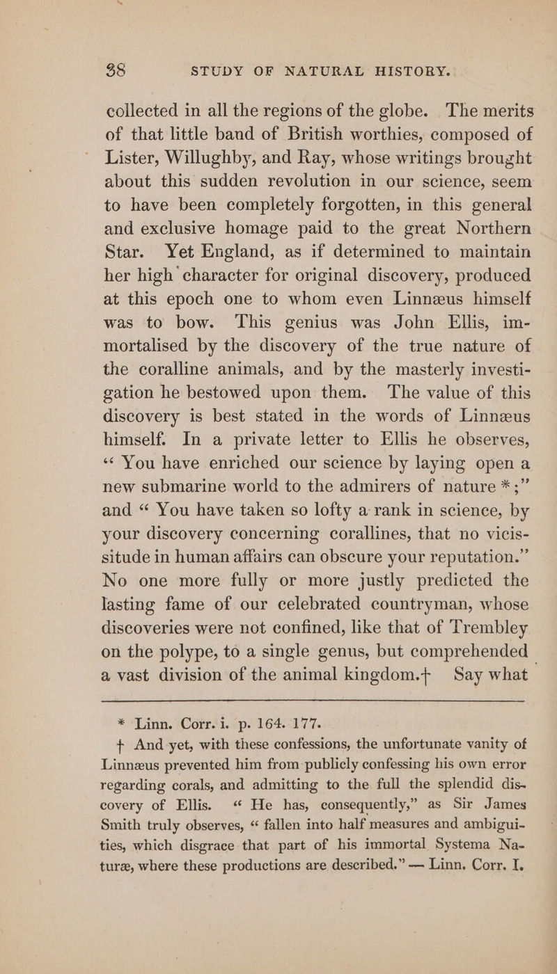 collected in all the regions of the globe. The merits of that little band of British worthies, composed of Lister, Willughby, and Ray, whose writings brought about this sudden revolution in our science, seem to have been completely forgotten, in this general and exclusive homage paid to the great Northern Star. Yet England, as if determined to maintain her high character for original discovery, produced at this epoch one to whom even Linnzeus himself was to bow. This genius was John Ellis, im- mortalised by the discovery of the true nature of the coralline animals, and by the masterly investi- gation he bestowed upon them. The value of this discovery is best stated in the words of Linnzus himself. In a private letter to Ellis he observes, ‘* You have enriched our science by laying open a new submarine world to the admirers of nature *;” and “ You have taken so lofty a rank in science, by your discovery concerning corallines, that no vicis- situde in human affairs can obscure your reputation.” No one more fully or more justly predicted the lasting fame of our celebrated countryman, whose discoveries were not confined, like that of Trembley on the polype, to a single genus, but comprehended a vast division of the animal kingdom.+ Say what * ‘Linn. Corr.'i. p. 164.177. + And yet, with these confessions, the unfortunate vanity of Linnzus prevented him from publicly confessing his own error regarding corals, and admitting to the full the splendid dis- covery of Ellis. “ He has, consequently,” as Sir James Smith truly observes, “ fallen into half measures and ambigui- ties, which disgrace that part of his immortal Systema Na- ture, where these productions are described.” — Linn. Corr, I.