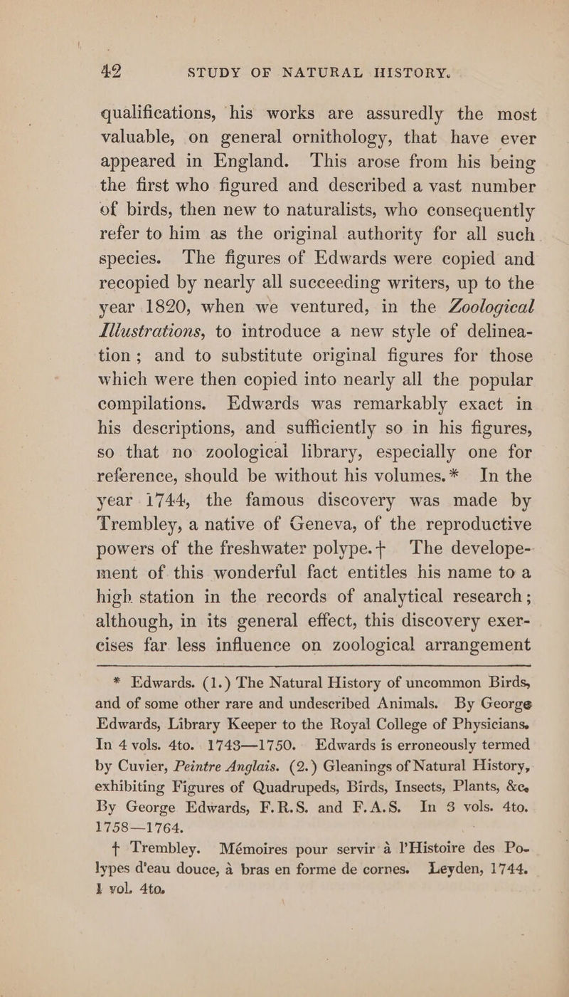 qualifications, his works are assuredly the most valuable, on general ornithology, that have ever appeared in England. This arose from his being the first who figured and described a vast number of birds, then new to naturalists, who consequently refer to him as the original authority for all such. species. The figures of Edwards were copied and recopied by nearly all succeeding writers, up to the year 1820, when we ventured, in the Zoological Illustrations, to introduce a new style of delinea- tion; and to substitute original figures for those which were then copied into nearly all the popular compilations. Edwards was remarkably exact in his descriptions, and sufficiently so in his figures, so that no zoological library, especially one for reference, should be without his volumes.* In the year 1744, the famous discovery was made by Trembley, a native of Geneva, of the reproductive powers of the freshwater polype.+ The develope- ment of this wonderful fact entitles his name to a high station in the records of analytical research ; although, in its general effect, this discovery exer- cises far less influence on zoological arrangement * Edwards. (1.) The Natural History of uncommon Birds, and of some other rare and undescribed Animals. By George Edwards, Library Keeper to the Royal College of Physicians, In 4 vols. 4to.. 1743—1750. Edwards is erroneously termed by Cuvier, Peintre Anglais. (2. Gleanings of Natural History, exhibiting Figures of Quadrupeds, Birds, Insects, Plants, &c. By George Edwards, F.R.S. and F.A.S. In 8 vols. 4to. 1758—1764. + Trembley. Mémoires pour servir a l’Histoire des Po- lypes d'eau douce, 4 bras en forme de cornes. Leyden, 1744. 1 vol. 4to.