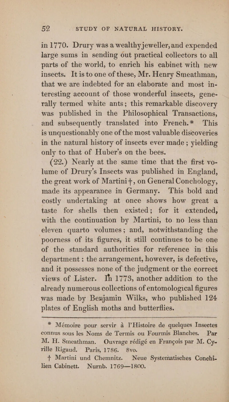 in 1770. Drury was a wealthy jeweller,and expended large sums in sending out practical collectors to all parts of the world, to enrich his cabinet with new insects. It is to one of these, Mr. Henry Smeathman, that we are indebted for an elaborate and most in- teresting account of those wonderful insects, gene- rally termed white ants; this remarkable discovery was published in the Philosophical Transactions, and subsequently translated into French.* This is unquestionably one of the most valuable discoveries in the natural history of insects ever made ; yielding only to that of Huber’s on the bees. (22.) Nearly at the same time that the first vo- lume of Drury’s Insects was published in England, the great work of Martini+, on General Conchology, made its appearance in Germany. ‘This bold and © costly undertaking at once shows how great a taste for shells then existed; for it extended, with the continuation by Martini, to no less than eleven quarto volumes; and, notwithstanding the poorness of its figures, it still continues to be one of the standard authorities for reference in this department : the arrangement, however, is defective, and it possesses none of the judgment or the correct views of Lister. In 1773, another addition to the already numerous collections of entomological figures was made by Benjamin Wilks, who published 124 plates of English moths and butterflies. * Mémoire pour servir 4 I’Histoire de quelques Insectes connus sous les Noms de Termis ou Fourmis Blanches. Par M. H. Smeathman. Ouvrage rédigé en Frangois par M. Cy- rille Rigaud. Paris, 1786. 8vo. + Martini und Chemnitz. Neue Systematisches Conchi- lien Cabinett. Nurnb. 1769—1800.