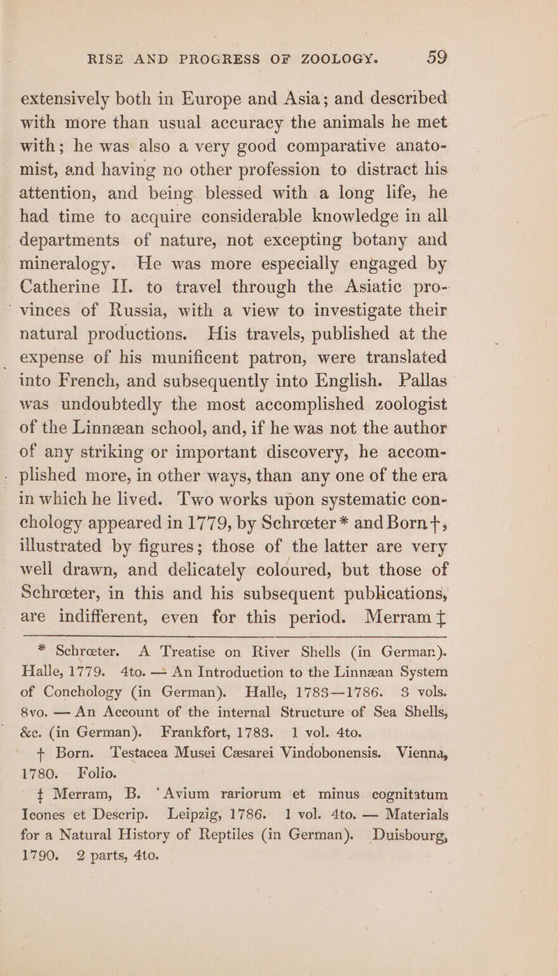 extensively both in Europe and Asia; and described with more than usual accuracy the animals he met with; he was also a very good comparative anato- mist, and having no other profession to distract his attention, and being blessed with a long life, he had time to acquire considerable knowledge in all departments of nature, not excepting botany and mineralogy. He was more especially engaged by Catherine II. to travel through the Asiatic pro- ~ vinces of Russia, with a view to investigate their natural productions. His travels, published at the _ expense of his munificent patron, were translated into French, and subsequently into English. Pallas was undoubtedly the most accomplished zoologist of the Linnean school, and, if he was not the author of any striking or important discovery, he accom- . plished more, in other ways, than any one of the era in which he lived. —Two works upon systematic con- chology appeared in 1779, by Schreeter* and Born+, illustrated by figures; those of the latter are very well drawn, and delicately coloured, but those of Schroeter, in this and his subsequent publications, are indifferent, even for this period. Merram { * Schreter. A Treatise on River Shells (in Germar). Halle, 1779. 4to. — An Introduction to the Linnzan System of Conchology (in German). Halle, 1783—1786. 3 vols. 8vo. — An Account of the internal Structure of Sea Shells, &amp;¢c. (in German). Frankfort, 1783. 1 vol. 4to. + Born. Testacea Musei Cesarei Vindobonensis. Vienna, 1780. Folio. ¢ Merram, B. ‘Avium rariorum et minus cognitatum Icones et Descrip. Leipzig, 1786. 1 vol. 4to. — Materials for a Natural History of Reptiles (in German). Duisbourg, 1790. 2 parts, 4to.