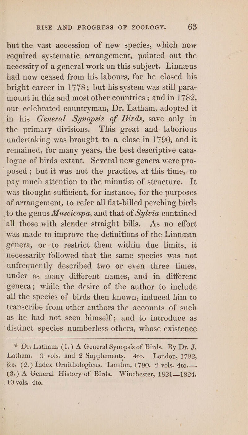 but the vast accession of new species, which now required systematic arrangement, pointed out the necessity of a general work on this subject. Linneus -had now ceased from his labours, for he closed his bright career in 1778; but his system was still para- mount in this and most other countries ; and in 1782, our celebrated countryman, Dr. Latham, adopted it in his General Synopsis of Birds, save only in the primary divisions. This great and laborious -undertaking was brought to a close in 1790, and it remained, for many years, the best descriptive cata- logue of birds extant. Several new genera were pro- posed ; but it was not the practice, at this time,. to pay much attention to the minutie of structure. It was thought sufficient, for instance, for the purposes of arrangement, to refer all flat-billed perching birds .to the genus Muscicapa, and that of Sylvia contained all those with slender straight bills. As no effort was made to improve the definitions of the Linnean genera, or to restrict them within due limits, it necessarily followed that the same species was not unfrequently described two or even three times, under as many different names, and in different genera; while the desire of the author to include all the species of birds then known, induced him to transcribe from other authors the accounts of such as he had not seen himself; and to introduce as ‘distinct species numberless others, whose existence * Dr. Latham. (1.) A General Synopsis of Birds. By Dr. J. Latham. 3 vols. and 2 Supplements. 4to. London, 1782, - &amp;c. (2.) Index Ornithologicus. London, 1790. 2 vols. 4to. —~ (3.) A General History of Birds. Winchester, 1821—1824. . 10 vols. 4to.