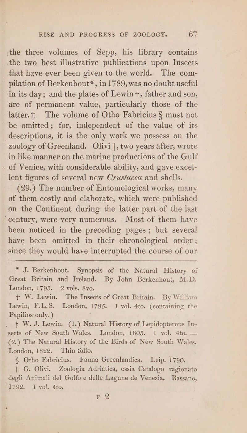 the three volumes of Sepp, his library contains the two best illustrative publications upon Insects that have ever been given to the world. The com- - pilation of Berkenhout*, in 1789, was no doubt useful in its day; and the plates of Lewin +, father and son, are of permanent value, particularly those of the latter.{ The volume of Otho Fabricius § must not be omitted; for, independent of the value of its descriptions, it is the only work we possess on the _ zoology of Greenland. Olivi||, two years after, wrote in like manner on the marine productions of the Gulf - of Venice, with considerable ability, and gave excel- lent figures of several new Crustacea and shells. (29.) The number of Entomological works, many of them costly and elaborate, which were published on the Continent during the latter part of the last “century, were very numerous. Most of them have been noticed in the preceding pages; but several have been omitted in their chronological order ; since they would have interrupted the course of our * J. Berkenhout. Synopsis of the Natural History of Great Britain and Ireland. By John Berkenhout, M.D. London, 1795. 2 vols. 8vo. t W. Lewin. The Insects of Great Britain. By William Lewin, F.L.S. London, vee 1 vol. 4to. (containing the Papilios only. ) ¢ W. J. Lewin. (1.) Natural History of Lepidopterous In- sects of New South Wales. London, 1805. 1 vol. 4to. — (2.) The Natural History of the Birds of New South Wales. London, 1822. Thin folio. § Otho Fabricius. Fauna Greenlandica. Leip. 1790. | G. Olivi. Zoologia Adriatica, ossia Catalogo ragionato degli Animali del Golfo e delle Lagune de Venezia. Bassano, 1792. 1 vol. 4to. rF 2