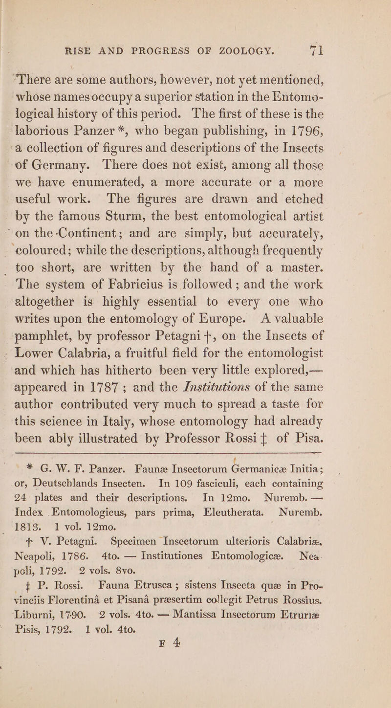 “There are some authors, however, not yet mentioned, whose names occupy a superior station in the Entomo- logical history of this period. The first of these is the laborious Panzer *, who began publishing, in 1796, ‘a collection of figures and descriptions of the Insects of Germany. There does not exist, among all those we have enumerated, a more accurate or a more useful work. The figures are drawn and etched by the famous Sturm, the best entomological artist ~ on the Continent; and are simply, but accurately, - coloured; while the descriptions, although frequently _ too short, are written by the hand of a master. The system of Fabricius is followed ; and the work altogether is highly essential to every one who writes upon the entomology of Europe. A valuable pamphlet, by professor Petagni+, on the Insects of » Lower Calabria, a fruitful field for the entomologist and which has hitherto been very little explored,— appeared in 1787; and the Institutions of the same author contributed very much to spread a taste for this science in Italy, whose entomology had already been ably illustrated by Professor Rossit of Pisa. * G. W.F. Panzer. Faunz Insectorum | ESO? Initia; or, Deutschlands Insecten. In 109 fasciculi, each containing 24 plates and their descriptions. In 12mo. Nuremb. — Index Entomologicus, pars prima, Eleutherata. Nuremb. 1813. 1 vol. 12mo. + V. Petagni. Specimen Insectorum ulterioris Calabria. Neapoli, 1786. 4to. — Institutiones Entomologice. Nea. poli, 1792. 2 vols. 8vo. _ $ P. Rossi. Fauna Etrusca ; sistens Insecta que in Pro- vinciis Florentina et Pisana presertim collegit Petrus Rossius. Liburni, 1790. 2 vols. 4to. — Mantissa Insectorum Etruriz Pisis, 1792. 1 vol. 4to.