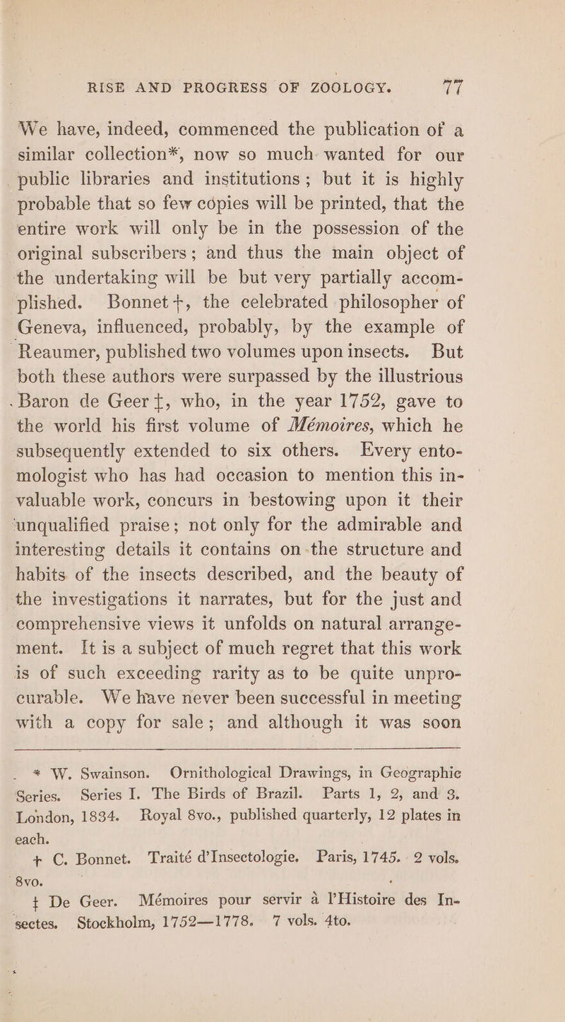 We have, indeed, commenced the publication of a similar collection*, now so much wanted for our public libraries and institutions; but it is highly probable that so few copies will be printed, that the entire work will only be in the possession of the original subscribers; and thus the main object of the undertaking will be but very partially accom- plished. Bonnet+, the celebrated philosopher of Geneva, influenced, probably, by the example of -Reaumer, published two volumes upon insects. But both these authors were surpassed by the illustrious -Baron de Geer {, who, in the year 1752, gave to the world his first volume of Mémoires, which he subsequently extended to six others. Every ento- mologist who has had occasion to mention this in- | valuable work, concurs in bestowing upon it their ‘unqualified praise; not only for the admirable and interesting details it contains on-the structure and habits of the insects described, and the beauty of the investigations it narrates, but for the just and comprehensive views it unfolds on natural arrange- ment. It is a subject of much regret that this work is of such exceeding rarity as to be quite unpro- curable. We have never been successful in meeting with a copy for sale; and although it was soon * W. Swainson. Ornithological Drawings, in Geographic Series. Series I. The Birds of Brazil. Parts 1, 2, and 3. London, 1834. Royal 8vo., published quarterly, 12 plates in each. | + C. Bonnet. Traité d’Insectologie, Paris, 1745. 2 vols. '8vo. ‘ + De Geer. Mémoires pour servir a lHistoire des In-