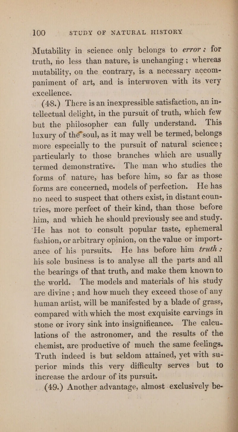 Mutability in science only belongs to error: for truth, no less than nature, is unchanging ; whereas mutability, on the contrary, is a necessary accom- paniment of art, and is interwoven with its very excellence. _ (48.) There is an inexpressible satisfaction, an in- tellectual delight, in the pursuit of truth, which few but the philosopher can fully understand. This luxury of thé*soul, as it may well be termed, belongs more especially to the pursuit of natural science; particularly to those branches which are usually termed demonstrative. The man who studies the forms of nature, has before him, so far as those forms are concerned, models of perfection. He has no need to suspect that others exist, in distant coun- tries, more perfect of their kind, than those before him, and which he should previously see and study. ‘He has not to consult popular taste, ephemeral fashion, or arbitrary opinion, on the value or import- ance of his pursuits. He has before him ¢éruth: his sole business is to analyse all the parts and all the bearings of that truth, and make them known to the world. The models and materials of his study are divine ; and how much they exceed those of any human artist, will be manifested by a blade of grass, compared with which the most exquisite carvings in stone or ivory sink into insignificance. The calcu- lations of the astronomer, and the results of the chemist, are productive of much the same feelings. Truth indeed is but seldom attained, yet with su- perior minds this very difficulty serves but to increase the ardour of its pursuit. (49.) Another advantage, almost exclusively be-