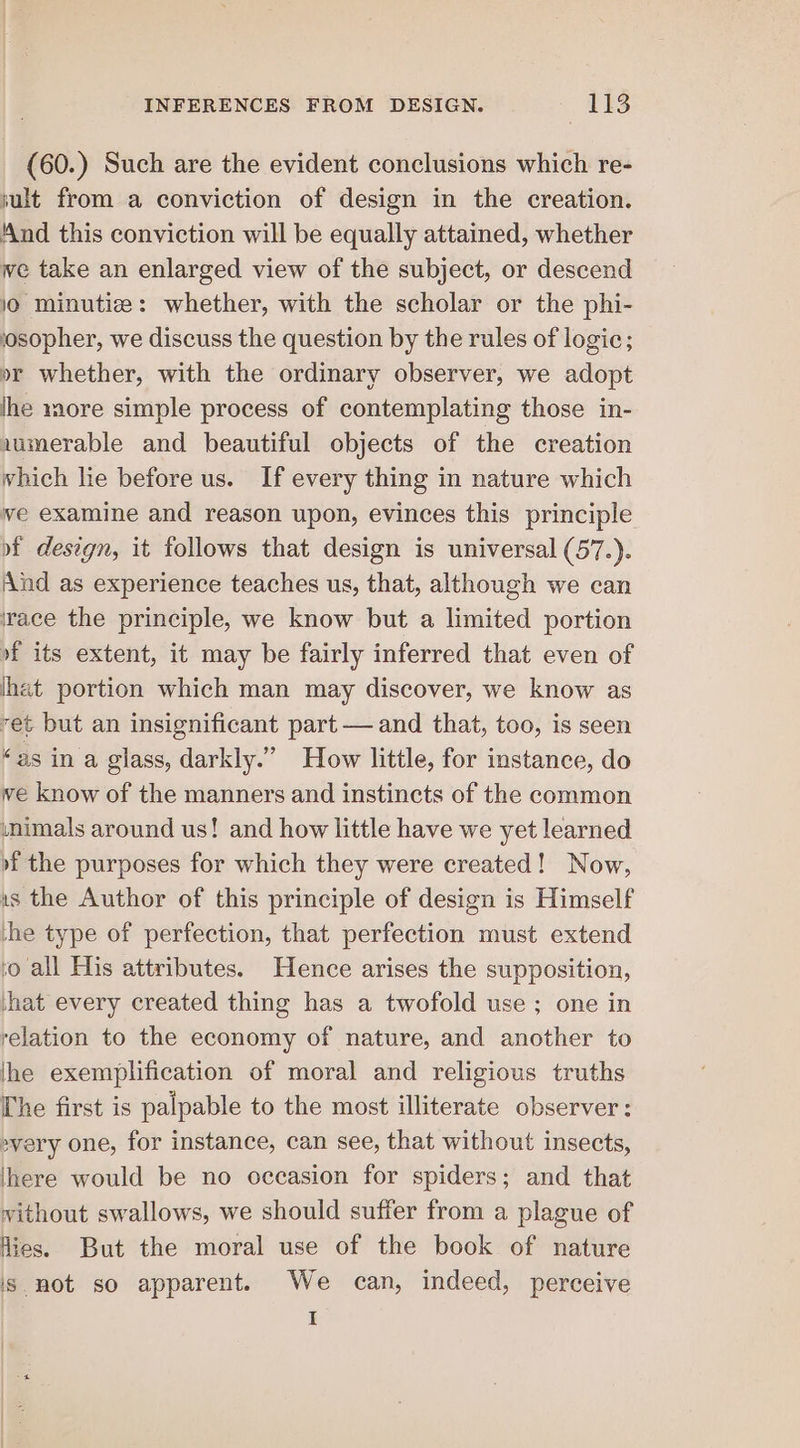 (60.) Such are the evident conclusions which re- jult from a conviction of design in the creation. And this conviction will be equally attained, whether we take an enlarged view of the subject, or descend 0 minutiz: whether, with the scholar or the phi- josopher, we discuss the question by the rules of logic; or whether, with the ordinary observer, we adopt lhe more simple process of contemplating those in- iumerable and beautiful objects of the creation which lie before us. If every thing in nature which ve examine and reason upon, evinces this principle of design, it follows that design is universal (57.). And as experience teaches us, that, although we can race the principle, we know but a limited portion of its extent, it may be fairly inferred that even of lhat portion which man may discover, we know as vet but an insignificant part — and that, too, is seen “as in a glass, darkly.” How little, for instance, do ve know of the manners and instincts of the common inimals around us! and how little have we yet learned »f the purposes for which they were created! Now, is the Author of this principle of design is Himself he type of perfection, that perfection must extend vo all His attributes. Hence arises the supposition, hat every created thing has a twofold use ; one in relation to the economy of nature, and another to lhe exemplification of moral and religious truths The first is palpable to the most illiterate observer; »very one, for instance, can see, that without insects, here would be no occasion for spiders; and that without swallows, we should suffer from a plague of Hies. But the moral use of the book of nature is not so apparent. We can, indeed, perceive I