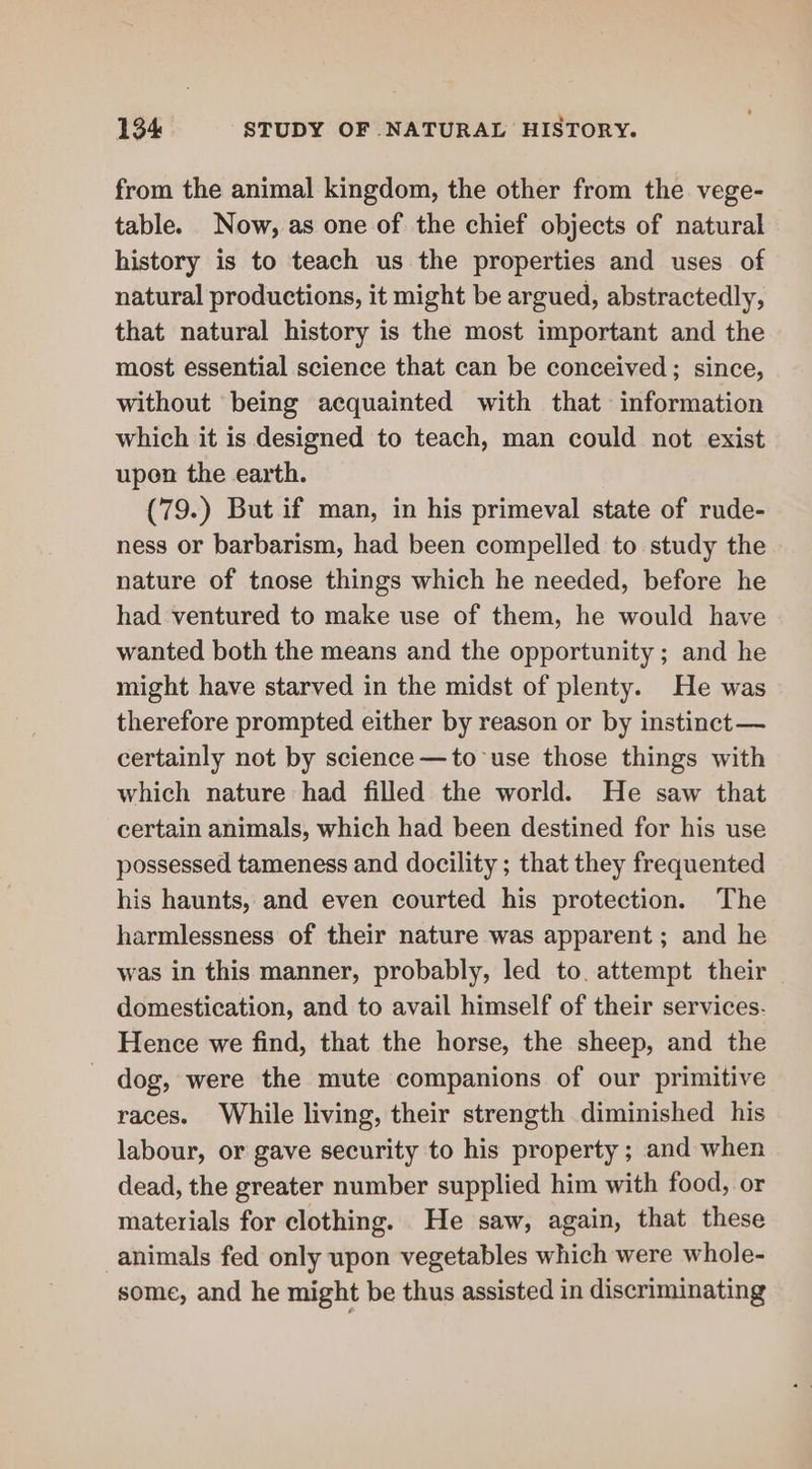 from the animal kingdom, the other from the vege- table. Now, as one of the chief objects of natural history is to teach us the properties and uses of natural productions, it might be argued, abstractedly, that natural history is the most important and the most essential science that can be conceived; since, without being acquainted with that information which it is designed to teach, man could not exist upen the earth. (79.) But if man, in his primeval state of rude- ness or barbarism, had been compelled to study the nature of tnose things which he needed, before he had ventured to make use of them, he would have wanted both the means and the opportunity ; and he might have starved in the midst of plenty. He was therefore prompted either by reason or by instinct —~ certainly not by science —to-use those things with which nature had filled the world. He saw that certain animals, which had been destined for his use possessed tameness and docility ; that they frequented his haunts, and even courted his protection. The harmlessness of their nature was apparent; and he was in this manner, probably, led to. attempt their domestication, and to avail himself of their services. Hence we find, that the horse, the sheep, and the dog, were the mute companions of our primitive races. While living, their strength diminished his labour, or gave security to his property ; and when dead, the greater number supplied him with food, or materials for clothing. He saw, again, that these animals fed only upon vegetables which were whole- some, and he might be thus assisted in discriminating