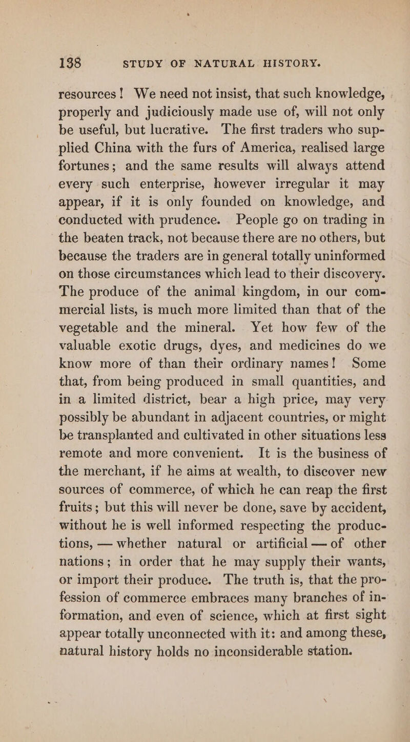 resources! We need not insist, that such knowledge, properly and judiciously made use of, will not only be useful, but lucrative. The first traders who sup- plied China with the furs of America, realised large fortunes; and the same results will always attend every such enterprise, however irregular it may appear, if it is only founded on knowledge, and conducted with prudence. People go on trading in the beaten track, not because there are no others, but because the traders are in general totally uninformed on those circumstances which lead to their discovery. The produce of the animal kingdom, in our com- mercial lists, is much more limited than that of the vegetable and the mineral. Yet how few of the valuable exotic drugs, dyes, and medicines do we know more of than their ordinary names! Some that, from being produced in small quantities, and in a limited district, bear a high price, may very possibly be abundant in adjacent countries, or might be transplanted and cultivated in other situations less remote and more convenient. It is the business of the merchant, if he aims at wealth, to discover new sources of commerce, of which he can reap the first fruits ; but this will never be done, save by accident, without he is well informed respecting the produc- tions, — whether natural or artificial—of other nations; in order that he may supply their wants, or import their produce. The truth is, that the pro- fession of commerce embraces many branches of in- formation, and even of science, which at first sight appear totally unconnected with it: and among these, natural history holds no inconsiderable station.