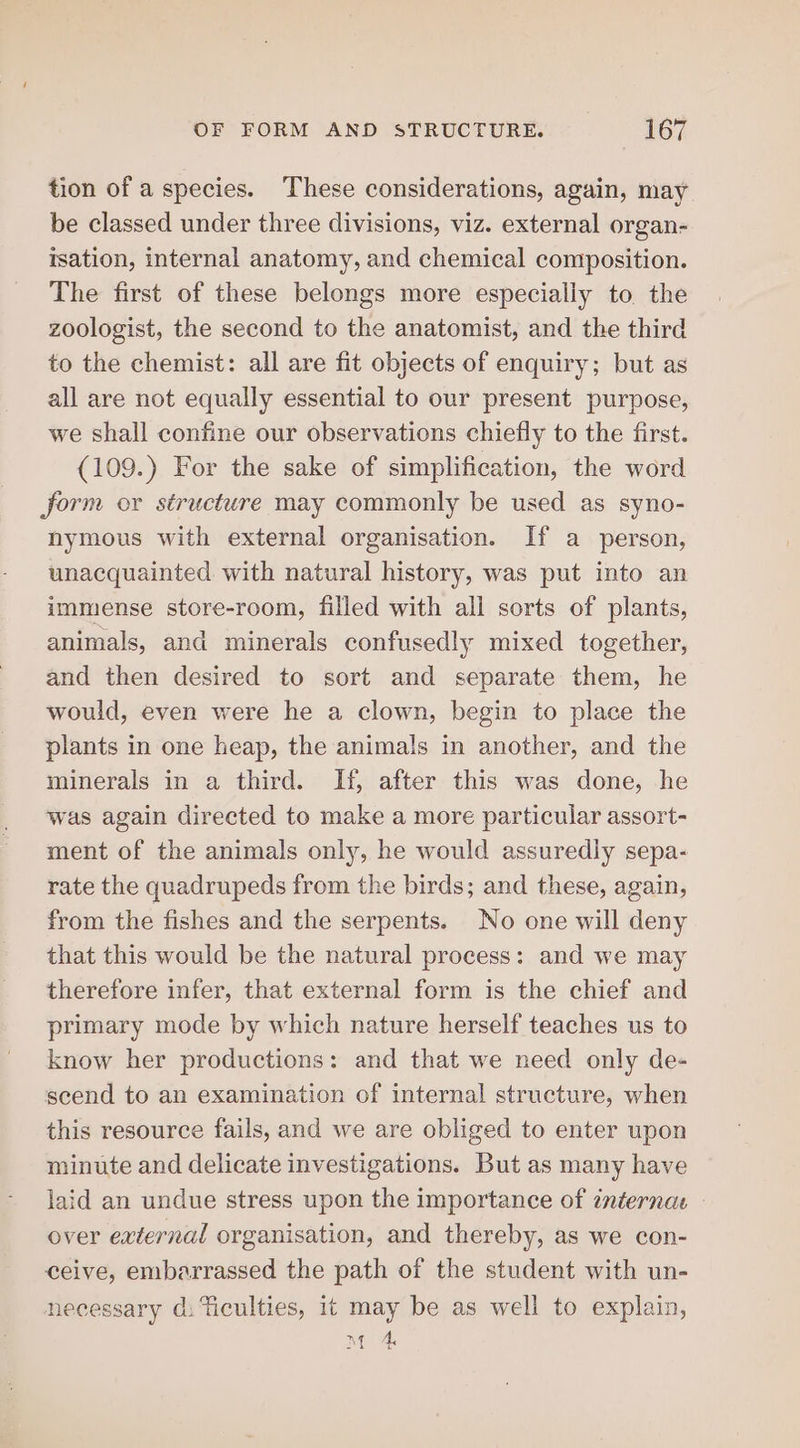 tion of a species. These considerations, again, may be classed under three divisions, viz. external organ- rsation, internal anatomy, and chemical composition. The first of these belongs more especially to. the zoologist, the second to the anatomist, and the third to the chemist: all are fit objects of enquiry; but as all are not equally essential to our present purpose, we shall confine our observations chiefly to the first. (109.) For the sake of simplification, the word form or structure may commonly be used as syno- nymous with external organisation. If a person, unacquainted with natural history, was put into an immense store-room, filled with all sorts of plants, animals, and minerals confusedly mixed together, and then desired to sort and separate them, he would, even were he a clown, begin to place the plants in one heap, the animals in another, and the minerals in a third. If, after this was done, he was again directed to make a more particular assort- ment of the animals only, he would assuredly sepa- rate the quadrupeds from the birds; and these, again, from the fishes and the serpents. No one will deny that this would be the natural process: and we may therefore infer, that external form is the chief and primary mode by which nature herself teaches us to know her productions: and that we need only de- scend to an examination of internal structure, when this resource fails, and we are obliged to enter upon minute and delicate investigations. But as many have laid an undue stress upon the importance of internat - over external organisation, and thereby, as we con- ceive, embarrassed the path of the student with un- necessary d. Ticulties, 1t may be as well to explain, Mm 4