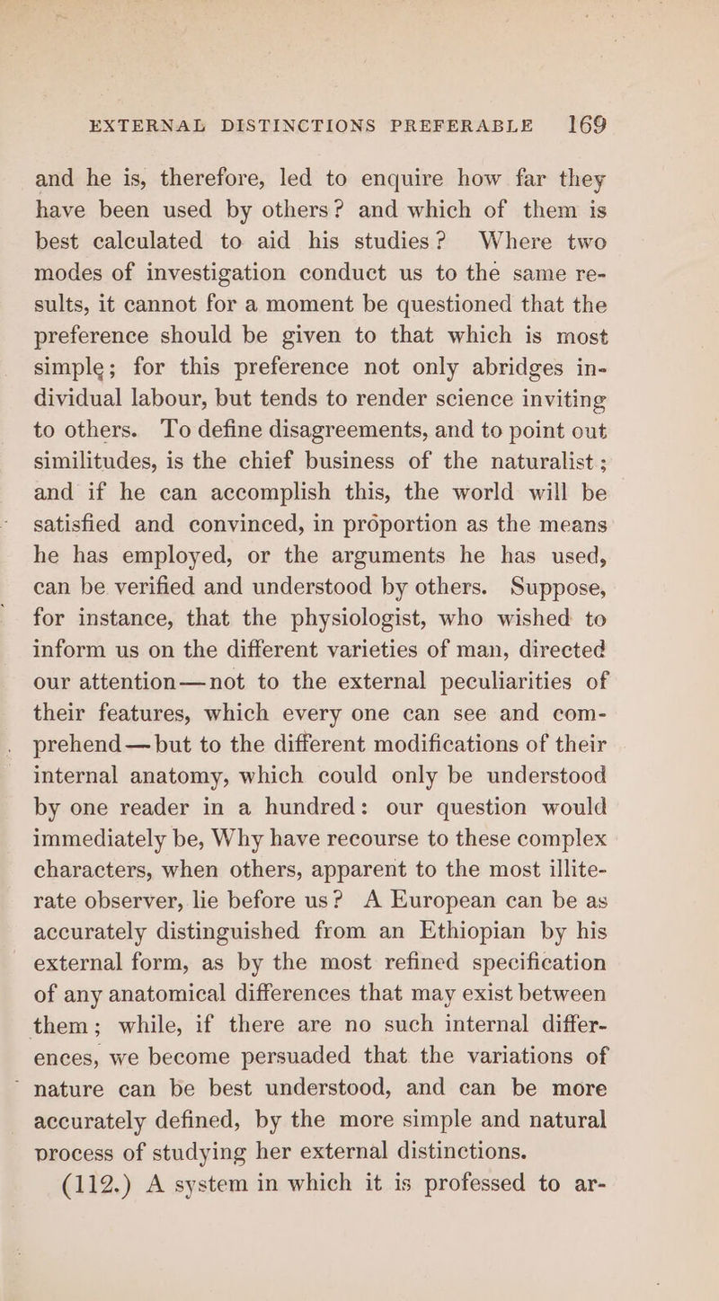 and he is, therefore, led to enquire how far they have been used by others? and which of them is best calculated to aid his studies? Where two modes of investigation conduct us to the same re- sults, it cannot for a moment be questioned that the preference should be given to that which is most simple; for this preference not only abridges in- dividual labour, but tends to render science inviting to others. To define disagreements, and to point out similitudes, is the chief business of the naturalist ; and if he can accomplish this, the world will be satisfied and convinced, in proportion as the means he has employed, or the arguments he has used, can be verified and understood by others. Suppose, for instance, that the physiologist, who wished to inform us on the different varieties of man, directed our attention—not to the external peculiarities of their features, which every one can see and com- prehend— but to the different modifications of their internal anatomy, which could only be understood by one reader in a hundred: our question would immediately be, Why have recourse to these complex characters, when others, apparent to the most illite- rate observer, lie before us? A European can be as accurately distinguished from an Ethiopian by his external form, as by the most refined specification of any anatomical differences that may exist between them; while, if there are no such internal differ- ences, we become persuaded that the variations of “ nature can be best understood, and can be more accurately defined, by the more simple and natural process of studying her external distinctions. (112.) A system in which it is professed to ar-