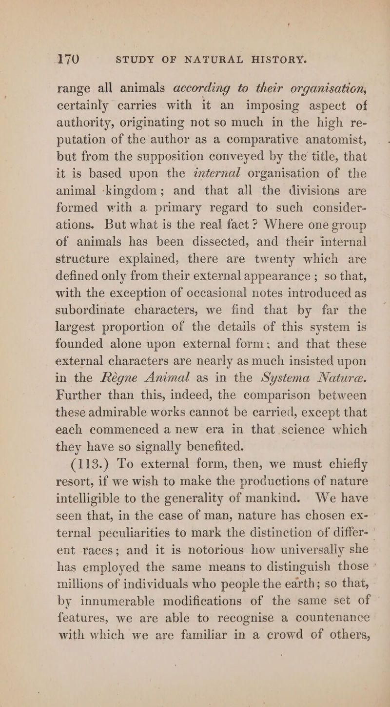 range all animals according to their organisation, certainly carries with it an imposing aspect of authority, originating not so much in the high re- putation of the author as a comparative anatomist, but from the supposition conveyed by the title, that it is based upon the internal organisation of the animal ‘kingdom; and that all the divisions are formed with a primary regard to such consider- ations. But what is the real fact ? Where one group of animals has been dissected, and their internal structure explained, there are twenty which are defined only from their external appearance ; so that, with the exception of occasional notes introduced as subordinate characters, we find that by far the largest proportion of the details of this system is founded alone upon external form; and that these external characters are nearly as much insisted upon in the Régne Animal as in the Systema Nature. Further than this, indeed, the comparison between these admirable works cannot be carried, except that each commenced a new era in that science which they have so signally benefited. (113.) To external form, then, we must chiefly resort, if we wish to make the productions of nature intelligible to the generality of mankind. We have seen that, in the case of man, nature has chosen ex- ternal peculiarities to mark the distinction of differ- ' ent races; and it is notorious how universally she has employed the same means to distinguish those » millions of individuals who people the earth; so that, by innumerable modifications of the same set of features, we are able to recognise a countenance with which we are familiar in a crowd of others,