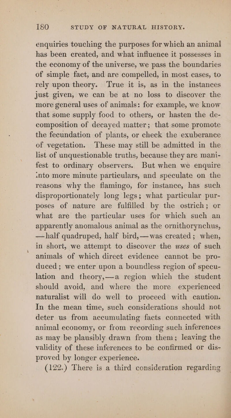 enquiries touching the purposes for which an animal has been created, and what influence it possesses in the economy of the universe, we pass the boundaries of simple fact, and are compelled, in most cases, to rely upon theory. True it is, as in the instances just given, we can be at no loss to discover the more general uses of animals: for example, we know that some supply food to others, or hasten the de- composition of decayed matter; that some promote the fecundation of plants, or check the exuberance of vegetation. These may still be admitted in the list of unquestionable truths, because they are mani- fest to ordinary observers. But when we enquire snto more minute particulars, and speculate on the reasons why the flamingo, for instance, has such disproportionately long legs; what particular pur- poses of nature are fulfilled by the ostrich; or what are the particular uses for which such an apparently anomalous animal as the ornithorynchus, —half quadruped, half bird,—was created; when, in short, we attempt to discover the wses of such animals of which direct evidence cannot be pro- duced; we enter upon a boundless region of specu- lation and theory,—a region which the student should avoid, and where the more experienced naturalist will do well to proceed with caution. In the mean time, such considerations should not deter us from accumulating facts connected with animal economy, or from recording such inferences as may be plausibly drawn from them; leaving the validity of these inferences to be confirmed or dis- proved by longer experience. (122.) There is a third consideration regarding