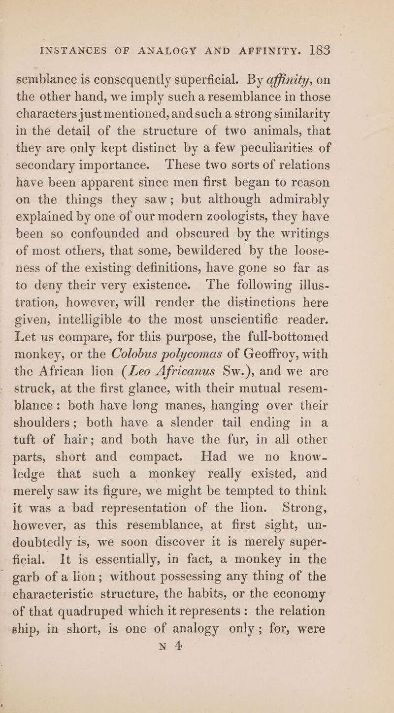 semblance is consequently superficial. By affinity, on the other hand, we imply such a resemblance in those characters just mentioned, and such a strong similarity in the detail of the structure of two animals, that they are only kept distinct by a few peculiarities of secondary importance. ‘These two sorts of relations have been apparent since men first began to reason on the things they saw; but although admirably explained by one of our modern zoologists, they have been so confounded and obscured by the writings of most others, that some, bewildered by the loose- ness of the existing definitions, have gone so far as to deny their very existence. The following illus- tration, however, will render the distinctions here given, intelligible to the most unscientific reader. Let us compare, for this purpose, the full-bottomed monkey, or the Colobus polycomas of Geoffroy, with the African lion (Leo Africanus Sw.), and we are struck, at the first glance, with their mutual resem- blance: both have long manes, hanging over their shoulders; both have a slender tail ending in a tuft of hair; and both have the fur, in all other parts, short and compact. Had we no know- ledge that such a monkey really existed, and merely saw its figure, we might be tempted to think it was a bad representation of the lion. Strong, however, as this resemblance, at first sight, un- doubtedly is, we soon discover it is merely super- ficial. It is essentially, in fact, a monkey in the - garb of a lion; without possessing any thing of the characteristic structure, the habits, or the economy of that quadruped which it represents: the relation ship, in short, is one of analogy only; for, were N 4