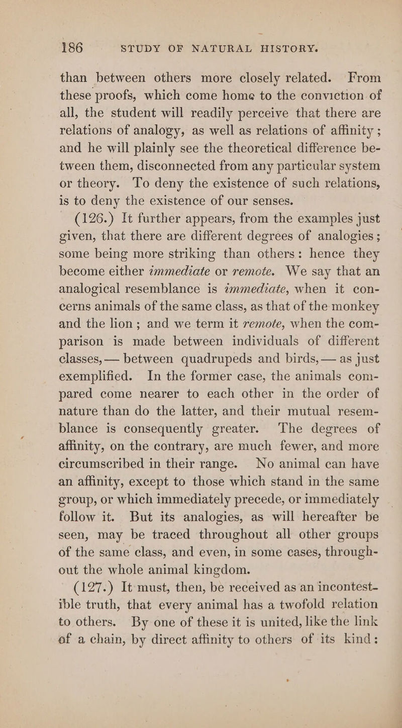 than between others more closely related. From these proofs, which come home to the conviction of all, the student will readily perceive that there are relations of analogy, as well as relations of affinity ; and he will plainly see the theoretical difference be- tween them, disconnected from any particular system or theory. To deny the existence of such relations, is to deny the existence of our senses. (126.) It further appears, from the examples just given, that there are different degrees of analogies ; some being more striking than others: hence they become either immediate or remote. We say that an analogical resemblance is immediate, when it con- cerns animals of the same class, as that of the monkey and the lion; and we term it remote, when the com- parison is made between individuals of different classes, — between quadrupeds and birds, — as just exemplified. In the former case, the animals com- pared come nearer to each other in the order of nature than do the latter, and their mutual resem- blance is consequently greater. The degrees of affinity, on the contrary, are much fewer, and more circumscribed in their range. No animal can have an affinity, except to those which stand in the same group, or which immediately precede, or immediately follow it. But its analogies, as will hereafter be seen, may be traced throughout all other groups of the same class, and even, in some cases, through- out the whole animal kingdom. (127.) It must, then, be received as an incontest- ible truth, that every animal has a twofold relation to others. By one of these it is united, like the link of a chain, by direct affinity to others of its kind: