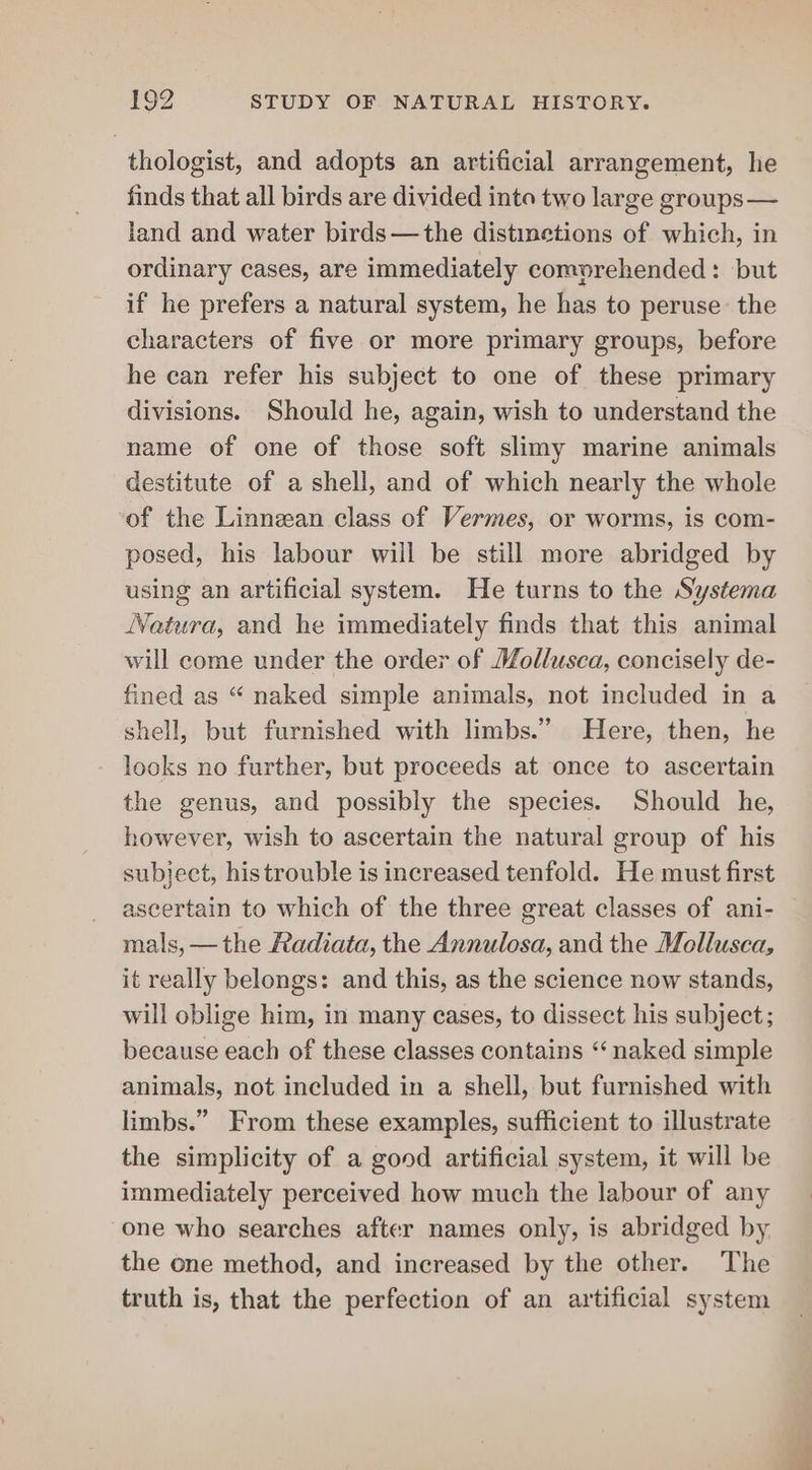 thologist, and adopts an artificial arrangement, he finds that all birds are divided into two large groups— land and water birds—the distinetions of which, in ordinary cases, are immediately comprehended: but if he prefers a natural system, he has to peruse the characters of five or more primary groups, before he can refer his subject to one of these primary divisions. Should he, again, wish to understand the name of one of those soft slimy marine animals destitute of a shell, and of which nearly the whole of the Linnean class of Vermes, or worms, is com- posed, his labour will be still more abridged by using an artificial system. He turns to the Systema WVatura, and he immediately finds that this animal will come under the order of Mollusca, concisely de- fined as “ naked simple animals, not included in a shell, but furnished with limbs.” Here, then, he looks no further, but proceeds at once to ascertain the genus, and possibly the species. Should he, however, wish to ascertain the natural group of his subject, his trouble is increased tenfold. He must first ascertain to which of the three great classes of ani- mals, —the Radiata, the Annulosa, and the Mollusca, it really belongs: and this, as the science now stands, will oblige him, in many cases, to dissect his subject; because each of these classes contains “naked simple animals, not included in a shell, but furnished with limbs.” From these examples, sufficient to illustrate the simplicity of a good artificial system, it will be immediately perceived how much the labour of any one who searches after names only, is abridged by. the one method, and increased by the other. The truth is, that the perfection of an artificial system