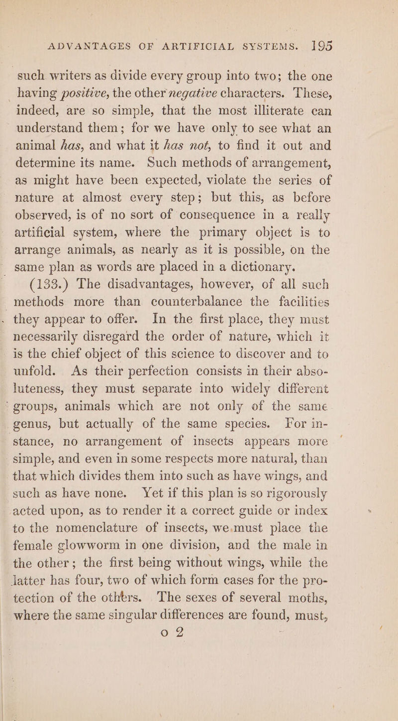 such writers as divide every group into two; the one _ having positive, the other negative characters. These, indeed, are so simple, that the most illiterate can understand them; for we have only to see what an animal has, and what it has not, to find it out and determine its name. Such methods of arrangement, as might have been expected, violate the series of nature at almost every step; but this, as before observed, is of no sort of consequence in a really artificial system, where the primary object is to arrange animals, as nearly as it is possible, on the _ same plan as words are placed in a dictionary. (133.) The disadvantages, however, of all such methods more than counterbalance the facilities . they appear to offer. In the first place, they must necessarily disregard the order of nature, which it is the chief object of this science to discover and to unfold. As their perfection consists in their abso- luteness, they must separate into widely different ‘groups, animals which are not only of the same genus, but actually of the same species. Tor in- ‘stance, no arrangement of insects appears more simple, and even in some respects more natural, than that which divides them into such as have wings, and such as have none. Yet if this plan is so rigorously acted upon, as to render it a correct guide or index to the nomenclature of insects, we.must place the female glowworm in one division, and the male in the other; the first being without wings, while the latter has four, two of which form cases for the pro- tection of the others. The sexes of several moths, where the same singular differences are found, must,