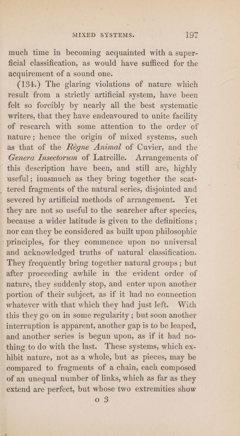 much time in becoming acquainted with a super- ficial classification, as would have sufficed for the acquirement of a sound one. (134.) The glaring violations of nature which result from a strictly artificial system, have been felt so forcibly by nearly all the best systematic writers, that they have endeavoured to unite facility of research with some attention to the order of _ nature; hence the origin of mixed systems, such as that of the Fégne Animal of Cuvier, and the — Genera Insectorum of Latreille. Arrangements of - this description have been, and still are, highly useful; inasmuch as they bring together the scat- _ tered fragments of the natural series, disjointed and severed by artificial methods of arrangement. Yet _ they are not so useful to the searcher after species, because a wider latitude is given to the definitions ; nor can they be considered as built upon philosophic - principles, for they commence upon no universal and acknowledged truths of natural classification. They frequently bring together natural groups ; but after proceeding awhile in the evident order of nature, they suddenly stop, and enter upon another portion of their subject, as if it had no connection whatever with that which they had just left. With this they go on in some regularity ; but soon another interruption is apparent, another gap is to be leaped, and another series is begun upon, as if it had no- thing to do with the last. These systems, which ex- hibit nature, not as a whole, but as pieces, may be compared to fragments of a chain, each composed of an unequal number of links, which as far as they extend are perfect, but whose two extremities show 0 3